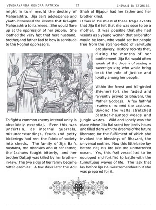 VIVEKANANDA KENDRA PATRIKA 2 2 SHIVAJI IN STORIES
might in turn mould the destiny of
Maharashtra. Jija Bai’s adolescence and
youth witnessed the events that brought
Maharashtra to its knees. She would flare
up at the oppression of her people. She
loathed the very fact that here husband,
brother, and father had to bow in servitude
to the Moghul oppressors.
To fight a common enemy internal unity is
absolutely essential. Even this was
uncertain, as internal quarrels,
misunderstandings, feuds and petty
bickerings had rent the fabric of society
into shreds. The family of Jija Bai’s
husband, the Bhonsles and of her father,
the Jadhavs fought bitterly, and her
brother Dattaji was killed by her brother-
in-law. The two sides of her family became
bitter enemies. A few days later the Adil
Shah of Bijapur had her father and her
brother killed.
It was in the midst of these tragic events
that Jija Bai felt that she was soon to be a
mother. It was possible that she had
visions as a young woman that a liberator
would be born, who would set her people
free from the strangle-hold of servitude
and slavery. History records that,
during the months of her
confinement, Jija Bai would often
speak of the dream of seeing a
sovereign king who would bring
back the rule of justice and
loyalty among her people.
Within the forest and hill-girded
Shivneri fort she fasted and
fervently prayed to Bhavani, the
Mother Goddess. A few faithful
retainers manned the bastions.
Beyond the walls stretched
panther-haunted woods and
jungle wastes. Wild and lonely was the
place where Jija Bai spent her lonely hours
and filled them with the dreams of the future
liberator, for the fulfillment of which she
invoked the blessings of Bhavani, the
universal mother. Now this little babe lay
before her, his life like the unchartered
ocean. Yes, this frail vessel had to be
equipped and fortified to battle with the
tumultuous waves of life. The task that
lay before Jija Bai was tremendous but she
was prepared for it.
 