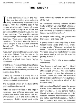 VIVEKANANDA KENDRA PATRIKA 230 SHIVAJI IN STORIES
I
N the scorching heat of the mid-
day sun, two riders were galloping
along a road leading from Golkonda to
Bijapur. Only two months back it had
teemed with life, with throngs of people
on their way to Raigarh to watch the
coronation of Chhatrapati Shivaji. But now
it was desolate. The two riders passed
through village after village and all were
deserted. Then one of the riders asked
the other : “Why isn’t anybody living in
these villages ? Are they not within the
Swaraj ….?” The question came from
Netaji palker.
“Alas, Yes,” answered his companion, none
other than Shivaji, “but they are so far
out on the border that we cannot
effectively protect them from Mughal
marauders …..”
With the sun high overhead, the profusely
prespiring riders halted under the shade of
a tree and looked about for a pond or steam
to slake their thirst.
“There, by the side of a lovely hut, is a
pool …..” Shivaji pointed, and the two led
their mounts in that direction.
The hut stood almost on the bund of the
pool, and looked deserted.
Netaji led the two horses to the edge of
the water – and stiffened somewhat, as a
muffled sob came from within the hut.
Shivaji also heard it and motioned to his
companion. Swiftly, Netaji went to the
door and Shivaji went to the only window
of the hut.
As they stood listening, the sobs became
louder and then were heard half-whispered
words …… “Forgive me, Goddess Bhavani,
but now there is no other way to save my
honour but to kill myself …….”
At a signal from Shivaji, Netaji burst into
the house – and stood still.
A young woman was preparing to hand
herself before an idol of Bhavani. With a
sudden stroke of his word, Netaji cut the
noose. Then in a kindly tone he asked,
“my good lady, what has befallen you that
you should want to end your life in such a
ghastly manner ?”
“My honour, Sir,” – the woman replied
amidst sobs.
“Your honour is safe now, lady” - Netaji
replied softly. “You are now in the Swaraj
of Chhatrpati Shivaji …. And with Raghoji
as his general, no one dare dishonour a
woman. Don’t you know that tomorrow
Shivaji is going to honour him in public and
make him Commande-in-chief of the
Maratha army ?”
At the mention of Raghoji’s name the woman
started – and then broke down. Then her
story was told …. It was general Raghoji
himself who wanted to dishonour her ! Her
husband had been a soldier under Raghoji,
and he had been killed in action…. Raghoji
had once come with him to his house and
THE KNIGHT
 