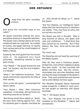 VIVEKANANDA KENDRA PATRIKA 232 SHIVAJI IN STORIES
O
keep thou her glory unsullied,
unshorn,
And guard the invincible hope of our
nation.”
AS Queen Savitribai entered the court,
everybody stood up in respectful attention.
The Queen cast a benign glance all round,
smiled and took her royal seat. As a matter
of routine, she began listening to reports
from various parts of her small kingdom of
Bellar;y Taluqa.
Suddenly, the chief guard from the border
came in. He appeared very much
perturbed. Something seemed to have
gone wrong.
“Your Majest !” the guard bowed low and
said, “our borders, nay the very kingdom,
is in danger.”
“What !” the noblemen exclaimed. Their
hands instinctively reached for the hilts of
their swords.
“Give us the full report,” commanded the
Queen calmly.
“Your Majest ! After their victorious
expedition in Karnatak, Shivaji forces are
marching towards our borders.”
“But Shivaji would never attack us. Never.
We have done nothing against him. And
his declared goal is equally cherished by
us. Why should he attack us ?” asked
the Queen.
“But Your Majesty, our intelligence report
states that the marching force’s intentions
are hostile. They may force an entry into
our terriotry any time.”
The Queen was lost in thought. After a
long moment of silence, she spoke with
calm and confidence : “I shall think that
they cannot be our enemies. But if they
behave like foes, force will be met with
force.”
The court rose.
The Marathas did not heed the warning of
the Bellary Queen.
After all, they were a victorious people.
At that time, none of their neighbours dared
face their might. So they marched into
Bellary territory also. But the victory-
intoxicated and care-free Marathas could
not face the sharp onslaught of the Queen’s
force. They were pushed back and warned
not to enter Bellary territory again.
The Maratha Senapati Sakuji Gaikawad
stood arrogantly in Bellary’s royal court.
He had sought an interview with Queen
Savitribai.
“Yes ?” the Queen asked.
“So, Your Majesty has given a nice
reception to the Marathas !” Sakuji said
sarcastically.
HER DEFIANCE
 
