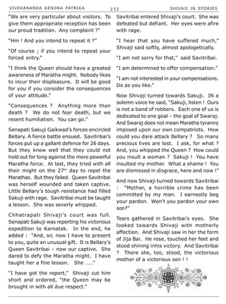 VIVEKANANDA KENDRA PATRIKA 233 SHIVAJI IN STORIES
“We are very particular about visitors. To
give them appropriate reception has been
our proud tradition. Any complaint ?”
“Hm ! And you intend to repeat it ?”
“Of course ; if you intend to repeat your
forced entry.”
“I think the Queen should have a greated
awareness of Maratha might. Nobody likes
to incur their displeasure. It will be good
for you if you consider the consequences
of your attitude.”
“Consequences ? Anything more than
death ? We do not fear death, but we
resent humiliation. You can go.”
Senapati Sakuji Gaikwad’s forces encircled
Bellary. A fierce battle ensued. Savitribai’s
forces put up a gallant defence for 26 days.
But they knew well that they could not
hold out for long against the more powerful
Maratha force. At last, they tried with all
their might on the 27th
day to repel the
Marathas. But they failed. Queen Savitribai
was herself wounded and taken captive.
Little Bellary’s tough resistance had filled
Sakuji with rage. Savitribai must be taught
a lesson. She was severly whipped.
Chhatrapati Shivaji’s court was full.
Senapati Sakuji was reporting his victorious
expedition to Karnatak. In the end, he
added : “And, sir, now I have to present
to you, quite an unusual gift. It is Bellary’s
Queen Savitribai – now our captive. She
dared to defy the Maratha might. I have
taught her a fine lesson. She ……”
“I have got the report,” Shivaji cut him
short and ordered, “the Queen may be
brought in with all due respect.”
Savitribai entered Shivaji’s court. She was
defeated but defiant. Her eyes were afire
with rage.
“I hear that you have suffered much,”
Shivaji said softly, almost apologetically.
“I am not sorry for that,” said Savitribai.
“I am determined to offer compensation.”
“I am not interested in your compensations.
Do as you like.”
Now Shivaji turned towards Sakuji. IN a
solemn voice he said, “Sakuji, listen ! Ours
is not a band of robbers. Each one of us is
dedicated to one goal – the goal of Swaraj.
And Swaraj does not mean Maratha tyranny
imposed upon our own compatriots. How
could you dare attack Bellary ? So many
precious lives are lost. I ask, for what ?
And, you whipped the Queen ? How could
you insult a woman ? Sakuji ! You have
insulted my mother. What a shame ! You
are dismissed in disgrace, here and now !”
And now Shivaji turned towards Savitribai
: “Mother, a horrible crime has been
committed by my man. I earnestly beg
your pardon. Won’t you pardon your own
son?”
Tears gathered in Savitribai’s eyes. She
looked towards Shivaji with motherly
affection. And Shivaji saw in her the form
of Jija Bai. He rose, touched her feet and
stood shining inhis victory. And Savitribai
? There she, too, stood, the victorious
mother of a victorious son ! !
 