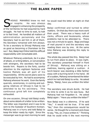 VIVEKANANDA KENDRA PATRIKA 234 SHIVAJI IN STORIES
S
HIVAJI MAHARAJ knew no rest
or respite. He was always
engaged in enhancing the prosperity
of the territories he had acquired by hard
struggle. He had no time to wait, to halt
or to feel tired. He handled all matters of
administration personnaly and the
Secretary had to aid him in all of them.
His Secretary remained with him always.
To be a secretary to Shivaji Maharaj was
as good as becoming a Charioteer to the
sun ! But, Balaji Aoji Chitre held this difficult
responsibility with remarkable skill.
Whatever Maharaj undertook, be it a plan
of attack, or writing letters, or conversation
with strangers, the secretary had to be
beside him. Repairs to the forts, careful
attention to the eighteen factories and
twelve Mahals was all part of his
responsibility. All the secret plans were to
be executed by him. He had to accompnay
Maharaj wherever he went. Even the family
quarrels, ceremonies, in-coming and out-
going relatives of Shivaji;’s had to be
attended to by his secretary. This
continuous grind left him completely
exhausted.
On one occasion, Shivaji told Balaji orally
about some details of a letter to be written.
The letter was important and it was to be
sent to the Subedar of Southern Konkan.
Maharaj was in a hurry and told Balaji to
keep the letter ready by night. Since the
messenger was to go next morning he said
he would read the letter at night on that
day.
Balaji confirmed and turned to other
matters. On that day there was more work
than usual. There was a heavy rush of
clerks, officers and lieutenants, whose
problems had to be attended to. There
was not a minute to spare. Bags and bags
of mail poured in and the secretary was
reading them one by one. At the same
time Maharaj was dictating the reply to
each letter.
The whole day passed like this. Balaji had
to run from place to place. It was night.
The secretary presented himself in front
of Shivaji. Maharaj was sitting on a
mattress, leaning against a cushion. A
torch-bearer was standing a little farther
away with a burning torch in his hand. All
of a sudden, Maharaj remembered the letter
which he had told Balaji to write. He asked
Balaji, “Balaji, have you written the letter
?”
The secretary was struck dumb. He had
no time to write it as he was busy. But
Maharaj had not forgotten it. He asked
Balaji again : “Have you written the letter?”
Now Balaji was in a dilemma. If he said
“Yes,” it would not be true. If he said
“No,” then the consequences would be
worse. He thought for a moment and chose
to say, “Yes, sir, I have written it.” Thinking
that he could write it the next morning
THE BLANK PAPER
 