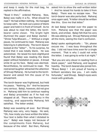 VIVEKANANDA KENDRA PATRIKA 235 SHIVAJI IN STORIES
and keep it ready for the mail bag, he
replied in the affirmative.
“Read it then,” ordered Maharaj. Now,
Balaji was really in a fix. What should he
read ? He had written nothing. He managed
to keep calm. He took out a piece of blank
paper and held it in front of himself. As he
was about to read the letter, the torch-
bearer came closer. The bright light
illumined the paper and Balaji started :
“Shree Tulja Bhavani…..” Without a single
pause, he continued to read. Maharaj was
listening to it attentively. The torch-bearer
looked at the “letter” . To his surprise, he
noted that it was totally blank. He was
astonished. He raised his neck slightlyand
found that Balaji was reading the blank
paper without hesitation or pause. A broad
smile lit up his face. Balaji was alarmed.
Nevertheless, he continued to read. The
restrained laughter attracted the attention
of Shivaji Maharaj. He turned to the torch-
bearer and asked him the cause of his
amusement.
The torch-bearer was frightened, but held
his peace. “Nothing, Sir.” And he became
very serious. Balaji, however, did not give
in. Maharaj told him to continue reading
and Balaji proceeded as if he had not
stopped at all. There was fluency in the
reading, and apparently Maharaj felt
satisfied. The letter ended.
Balaji was sweating all over. But Shivaji
Maharaj was very, very happy. He said,
“Oh, how nicely you have written the letter.
Your text is bette than what I dictated to
you.” Balaji was happy not because of
the compliments from Maharaj, but
because of the relief. But then, Maharaj
asked him to show the well-written letter
! And he raised his hands to take it from
Balaji. There was no escape now. The
torch-bearer was also perturbed. Maharaj
once again said, “A letter should be written
like this. Give me that letter.”
At last Balaji handed over the paper to
him. Maharaj saw that the paper was
blank, and smiled. Balaji felt that his very
life was ebbing out. Shivaji Maharaj smiled
all the more, seeing the man’s confusion.
Balaji spoke apologetically : “Sir, please
excuse me. I was busy throughout the
day. I did not have time even for a single
moment. That is why I could not write
the letter. I was going to write it at night.”
“But you are very clever in reading from a
blank paper,” said Maharaj, and laughed
heartily. The torch-beared also joined him.
“Bravo Balaji ! I am proud of having a
brilliant secretary like you. I am really
fortunate,” said Shivaji. Balaji’s eyes were
moist with gratitude.
 