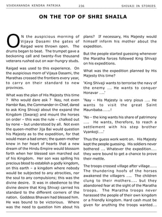 VIVEKANANDA KENDRA PATRIKA 236 SHIVAJI IN STORIES
O
N the auspicious morning of
Vijaya Dasami the gates of
Raigad were thrown open. The
drums began to beat. The trumpet gave a
beckoning call and twenty-five thousand
veterans rushed out on war-hungry studs.
Raigad was used to this experience. On
the auspicious morn of Vijaya Dasami, the
Marathas crossed the frontiers every year,
to carry on their standard to new
provinces.
What was the plan of His Majesty this time
? Who would dare ask ? Nay, not even
Hambir Rao, the Commander-in-Chief, dared
to ask King Shivaji about the expand the
Kingdom (Swaraj) and mount the horses
on order – this was the rule – chalked out
by none – but understood by all. Not even
the queen-mother Jija Bai would question
his Majesty as to the expedition, for that
would mean a bad omen; the queen-mother
knew in her heart of hearts that a new
dream of the Hindu Empire would blossom
forth when her blessed son marched out
of his Kingdom. Her son was spilling his
precious blood to establish a godly kingdom,
on this earth – a kingdom where nobody
would be subjected to any atrocities, nor
the soul to any compulsions; this was the
divine desire. It was in obedience to the
divine desire that King Shivaji carried his
standard to the different corners of the
nation. Goddess Bhavani had blessed him.
He was bound to be victorious. Where
was the need to question him about his
plans? If necessary, His Majesty would
himself inform his mother about the
expedition.
But the people started guessing whenever
the Maratha forces followed King Shivaji
on his expeditions.
What was the expedition planned by His
Majesty this time?
‘King Shivaji wants to terrorise the navy of
the enemy …. He wants to conquer
Honavar …..’
‘Nay – His Majesty is very pious ….. He
wants to visit the great Saint
Maunibaba……..!
‘No – the king wants his share of patrimony
….. He wants, therefore, to reach a
settlement with his step brother
Vyankoji…..’
Thus the guess work went on. His Majesty
kept the people guessing. His soldiers never
bothered …. Whatever the expedition……
they were bound to get a chance to prove
their mettle.
The troops crossed village after village…….
The thundering hoofs of the horses
awakened the villagers ….. The children
clung to their mothers….. but they
abandoned fear at the sight of the Maratha
troops. The Maratha troops never
harassed the people of their own kingdom
or a friendly kingdom. Hard cash must be
given for anything the troops wanted….
ON THE TOP OF SHRI SHAILA
 