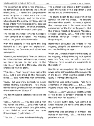 VIVEKANANDA KENDRA PATRIKA 237 SHIVAJI IN STORIES
The trees must be cared for like children……
no damage was to be done to the farms of
the citizens ….. if necessary, compensation
must be given – these were the strict
orders of His Majesty; and the Marathas,
who pillaged the enemy territory, obeyed
these orders with strict discipline, because
the penalty was death. The rich, therefore,
were not forced to conceal their gifts……
The troops marched towards Kolhapur.
They camped at Pargaon. His Majesty
visited the great saint Maunibaba.
With the blessing of the saint the king
decided to start upon his expedition.
Hambirrao, the Commander-in-Chief was
summoned.
“General, we won’t spend from our treasure
for this expedition. Whatever we require,
we must secure on our way to the
south…..” said His Majesty, deeply
engrossed with his plans.
“Yes, Sir…… Your Majesty may just order
me…. And I will bring all the necessary
funds ……” said Hambirrao with confidence.
“Sure. But you know General, we never
harass friendly neighbours. How many
troops would you require for an expedition
to the territory of Bijapur ?”
“My ten thousand veterans would do the
job…..”
“Nay…… General …… you take along with
you half of the army ….. you are to rush to
Dharvad via Torgal, march through Raichur,
cross Krishna and meet us near
Bhagyanagari (Hyderabad)……”
“Yes, Sir…..” Hambir Rao bowed deeply.
The General took orders ; didn’t question
about the target of the expedition ; and
rushed out to do the behests.
The drums began to beat again when the
general left with his troops. The soldiers
mounted their steeds. A rumour spread
that revenge was to be taken upon the
commander of the Fort of Belgaum. But
the troops marched towards Atapadai,
crossed Sangole, Jat…. And after long
marches through forests reached
Bhagyanagari.
Hambirrao executed the orders of His
Majesty, pillaged the territory of Bijapur
and reached Bhagyanagari.
When the General presented the booty to
his majesty, a deep brooding look spread
over his face, and he softly queried,
“General, have we got any ornaments in
the booty ?”
Hambirrao was surprised. His Majesty had
never so far bothered about the ornaments
in the booty. What was the object of this
query ? Perhaps the Queen.
Hambirrao was embarrassed. “We have
ornaments in thousands ……. Sir…….. Her
Majesty would very much appreciate…….”
“General …… don’t you know that the whole
of the booty is directly credited to the
treasury with full accounts ?”
His Majesty curtly said, “We wanted to
know whether we have some ornaments
for gentlemen.”
Hambirrao was ashamed of himself. He
replied in low tone, “Sir…… we have fine
pearl necklaces……”
 