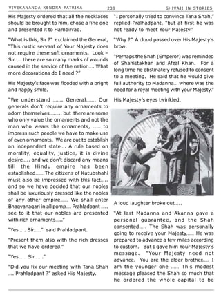 VIVEKANANDA KENDRA PATRIKA 238 SHIVAJI IN STORIES
His Majesty ordered that all the necklaces
should be brought to him, chose a fine one
and presented it to Hambirrao.
“What is this, Sir ?” exclaimed the General,
“This rustic servant of Your Majesty does
not require these soft ornaments. Look –
Sir….. there are so many marks of wounds
caused in the service of the nation…. What
more decorations do I need ?”
His Majesty’s face was flooded with a bright
and happy smile.
“We understand ……. General……. Our
generals don’t require any ornaments to
adorn themselves….….. but there are some
who only value the ornaments and not the
man who wears the ornaments, …… to
impress such people we have to make use
of even ornaments. We are out to establish
an independent state…. A rule based on
morality, equality, justice, it is divine
desire….. and we don’t discard any means
till the Hindu empire has been
established…… The citizens of Kutubshahi
must also be impressed with this fact…..
and so we have decided that our nobles
shall be luxuriously dressed like the nobles
of any other empire…… We shall enter
Bhagyanagari in all pomp…. Prahladpant …..
see to it that our nobles are presented
with rich ornaments…..”
“Yes….. Sir……” said Prahladpant.
“Present them also with the rich dresses
that we have ordered.”
“Yes…… Sir…….”
“Did you fix our meeting with Tana Shah
…. Prahladpant ?” asked His Majesty.
“I personally tried to convince Tana Shah,”
replied Pralhadpant, “but at first he was
not ready to meet Your Majesty.”
“Why ?” A cloud passed over His Majesty’s
brow.
“Perhaps the Shah (Emperor) was reminded
of Shahistakhan and Afzal Khan. For a
long time he obstinately refused to consent
to a meeting. He said that he would give
full authority to Madanna… where was the
need for a royal meeting with your Majesty.”
His Majesty’s eyes twinkled.
A loud laughter broke out…..
“At last Madanna and Akanna gave a
personal guarantee, and the Shah
consented….. The Shah was personally
going to receive your Majesty…… He was
prepared to advance a few miles according
to custom. But I gave him Your Majesty’s
message. “Your Majesty need not
advance. You are the elder brother.…. I
am the younger one …… This modest
message pleased the Shah so much that
he ordered the whole capital to be
 