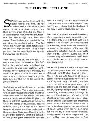 VIVEKANANDA KENDRA PATRIKA 2 3 SHIVAJI IN STORIES
S
HAHAJI was on his heels with the
Moghul hordes after him. He fled
to safety and it was Bijapur once
again. If not on Shahaji, they let loose
their fury in pursuit of Jija Bai and Shivaji.
In the midst of all the turmoil the only feeling
that the child Shivaji might have been
aware of was the fear and uncertainty that
played on his mother’s mind. The fort
where his mother had taken refuge could
never stand a regular siege. A vague hope
persisted that the Moghul patrols might not
know where Jija Bai was.
When Shivaji was six the blow fell. It is
not known how the secret of Jija Bai’s
hiding place was betrayed, but all we know
is that Jija Bai was taken captive, but the
Moghuls never found Shivaji. Perhaps, the
alarm was given in time for a servant to
snatch up the child and dart through the
back gates of the fort to be lost in the
jungles around.
Jija Bai was borne in a palanquin surrounded
by Moghul troops. The motley procession
with its captive wound its way to Triambak,
a hallowed spot for the Hindus, but then
also the headquarters of the Moghuls. In
the vast cliff that overhangs, is the spring
where the sacred Godavari rises. Today it
is an enchanting place, with its black stone
temples of simple grandeur dedicated to
the great Lord Siva, trees blooming in the
courtyard of the town. When Jija Bai came
in through the gates of the town her heart
sank in despair, for the houses were in
ruins and the streets were empty. She
had the fear that now that they had caught
her they must inevitably find her son.
The hand of providence turned the cruelty
of the Moghul commander into indifference.
Jija Bai’s only value to him was as a
hostage. She was sent under heavy guard
to a fortress, while measures were taken
to speed up the capture of the son. He
ordered the patrols in the hills to redouble
their efforts. Coming events cast their
shadows long before the event itself. Even
as a child he was to be as slippery as he
later grew to be.
For three years his devoted servants
carried Shivaji with them into the recesses
of the hills with Moghuls hounding them.
These hills are wild labyrinth of narrow
passes between huge cliffs where the air
is stifling and damp ; of rolling uplands
where the yellow spear grass stabs one’s
ankles and the leafless shrubs seem to
crouch, tightly gripping the shallow pebble-
strewn soil; of endless avenue through the
luxuriant forest, under one’s feet a carpet
of rotting leaves squelching at every step,
and all around the suspense of breathless
noon. Bitter is the winter in those hills, a
thick mist clinging about the trees almost
till noon, so that even the hill-men come
out into the day-light chilled and numbed,
slowly stretching their aching limbs in the
sun. In May come the long rains. At first
THE ELUSIVE LITTLE ONE
 