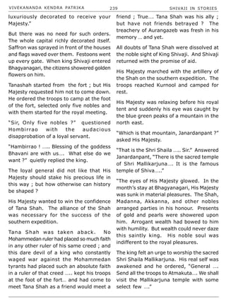 VIVEKANANDA KENDRA PATRIKA 239 SHIVAJI IN STORIES
luxuriously decorated to receive your
Majesty.”
But there was no need for such orders.
The whole capital richly decorated itself.
Saffron was sprayed in front of the houses
and flags waved over them. Festoons went
up every gate. When king Shivaji entered
Bhagyanagari, the citizens showered golden
flowers on him.
Tanashah started from the fort ; but His
Majesty requested him not to come down.
He ordered the troops to camp at the foot
of the fort, selected only five nobles and
with them started for the royal meeting.
“Sir, Only five nobles ?” questioned
Hombirrao with the audacious
disapprobation of a loyal servant.
“Hambirrao ! ….. Blessing of the goddess
Bhavani are with us…. What else do we
want ?” quietly replied the king.
The loyal general did not like that His
Majesty should stake his precious life in
this way ; but how otherwise can history
be shaped ?
His Majesty wanted to win the confidence
of Tana Shah. The alliance of the Shah
was necessary for the success of the
southern expedition.
Tana Shah was taken aback. No
Mohammedan ruler had placed so much faith
in any other ruler of his same creed ; and
this dare devil of a king who constantly
waged war against the Mohammedan
tyrants had placed such an absolute faith
in a ruler of that creed ….. kept his troops
at the foot of the fort… and had come to
meet Tana Shah as a friend would meet a
friend ; True…. Tana Shah was his ally ;
but have not friends betrayed ? The
treachery of Aurangazeb was fresh in his
memory … and yet.
All doubts of Tana Shah were dissolved at
the noble sight of King Shivaji. And Shivaji
returned with the promise of aid.
His Majesty marched with the artillery of
the Shah on the southern expedition. The
troops reached Kurnool and camped for
rest.
His Majesty was relaxing before his royal
tent and suddenly his eye was caught by
the blue green peaks of a mountain in the
north east.
“Which is that mountain, Janardanpant ?”
asked His Majesty.
“That is the Shri Shaila ….. Sir.” Answered
Janardanpant, “There is the sacred temple
of Shri Mallikarjuna…. It is the famous
temple of Shiva…..”
“The eyes of His Majesty glowed. In the
month’s stay at Bhagyanagari, His Majesty
was sunk in material pleasures. The Shah,
Madanna, Akkanna, and other nobles
arranged parties in his honour. Presents
of gold and pearls were showered upon
him. Arrogant wealth had bowed to him
with humility. But wealth could never daze
this saintly king. His noble soul was
indifferent to the royal pleasures.
The king felt an urge to worship the sacred
Shri Shaila Mallikarjuna. His real self was
awakened and he ordered, “General ….
Send all the troops to Atmakuta…. We shall
visit the Mallikarjuna temple with some
select few ….”
 