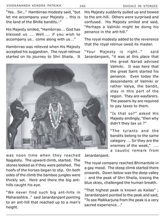 VIVEKANANDA KENDRA PATRIKA 240 SHIVAJI IN STORIES
“Yes… Sir...” Hambirrao modesty said, “but
let me accompany your Majesty … this is
the land of the Bhilla bandits.:”
His Majesty smiled, “Hambirrao…. God has
blessed us …. Well….. if you wish to
accompany us… come along with us….”
Hambirrao was relieved when His Majesty
accepted his suggestion. The royal retinue
started on its journey to Shri Shaila. It
was noon time when they reached
Nagalotu. The upward climb, started. The
stones looked as if they were polished. The
hoofs of the horses began to slip. On both
sides of the climb the bamboo jungles were
thickly set. Here and there the big ant-
hills caught his eye.
“We never find such big ant-hills in
Maharashtra…” said Janardanpant pointing
to an ant-hill that reached up to a man’s
height.
His Majesty suddenly pulled up and bowed
to the ant-hill. Others were surprised and
confused. His Majesty smiled and said,
“Perhaps a Valmiki might be doing his
penance in the ant-hill.”
The royal modesty added to the reverence
that the royal retinue owed its master.
“Your Majesty is right…” said
Janardanpant, “it was at this place that
the great Narad advised
Valmiki. It was here that
the great Saint started his
penance. Even today the
descendants of Valmiki or
rather Valya, the bandit,
stay in this part of the
region. They are wayfarers.
The passers-by are required
to pay taxes to them.
“Is that so?” asked His
Majesty smilingly, “then why
didn’t they tax us ?”
“The tyrants and the
bandits belong to the same
category …. Sir they are the
enemies of the weak,” …..
a caustic remark from
Janardanpant.
The royal company reached Bhimantole in
a gay mood. The steep climb started there
onwards. Down below was the deep valley
: and the peak of Shri Shaila, kissing the
blue skies, challenged the human breath.
“That highest peak is known as Kailas” ;
Janardanpant pointed to the peak and said,
“To see Mallikarjuna from the peak is a very
sacred experience….”
 