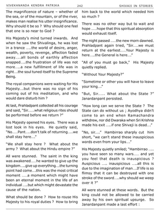 VIVEKANANDA KENDRA PATRIKA 242 SHIVAJI IN STORIES
The magnificence of nature – whether of
the sea, or of the mountain, or of the river,
makes man realise his utter insignificance.
Why should it be so ? Why should one feel
that one is so near to God ?
His Majesty’s mind turned inwards. And
when he saw the Shivalinga, he was lost
in a trance …..the world of desire, anger,
wealth, poverty, revenge, affection faded
away…..all bonds of earthly affection
snapped…..the frustration of life was not
more…..a new fulfillment of life was in
right….the soul tuned itself to the Supreme
Being.
The royal companions were waiting for His
Majesty….but there was no sign of his
coming out of his meditation, and who
would dare disturb him ?
At last, Prahladpant collected all his courage
and said, “Sir…….what religious rites should
be performed before we return ?”
His Majesty opened his eyes. There was a
lost look in his eyes. He quietly said,
“No……Pant…..don’t talk of returning…..we
shall stay here….”
“We shall stay here ? What about the
army ? What about the Hindu empire ?”
All were stunned. The saint in the king
was awakened……he wanted to give up the
kingdom…..give up everything….the turning
point had come….this was the most critical
moment ……a moment which might have
been an eternal moment in the life of an
individual …..but which might devastate the
cause of the nation.
What should be done ? How to rouse His
Majesty to his royal duties ? How to bring
him back to the world which needed him
so much ?
There was no other way but to wait and
hope ……hope that this spiritual absorption
would exhaust itself.
The night passed ……the new morn dawned.
Prahladpant again tried, “Sir……we must
return at the earliest……Your Majesty is
here…..the General is here….”
“All of you must go back,” His Majesty
quietly replied.
“Without Your Majesty?”
“Sometime or other you will have to leave
your king….”
“But, Sir……. What about the State ?”
Janardanpant persisted.
“How long can we serve the State ? The
State can do without us ; Ayodhya didn’t
come to an end when Ramachandra
withdrew, nor did Dwaraka when Sri Krishna
made his exit …..if one Shivaji is dead….”
“No, sir…..” Hambirrao sharply cut him
short, “we can’t stand these inauspicious
words even from your lips….”
His Majesty quietly smiled; “Hambirrao …..
you have seen so many wars…… and yet
you feel that death is inauspicious ?
Auspicious ….. inauspicious …..all this is
due to the imagination of man….If life is so
flimsy that it can be destroyed with one
stroke of the sword…..why should we weep
over it ?”
All were stunned at these words. But the
king could not be allowed to be carried
away by his own spiritual upsurge. So
Janardanpant made a last effort :
 