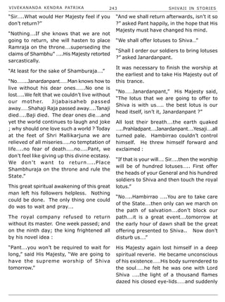 VIVEKANANDA KENDRA PATRIKA 243 SHIVAJI IN STORIES
“Sir…..What would Her Majesty feel if you
don’t return?”
“Nothing….If she knows that we are not
going to return, she will hasten to place
Ramraja on the throne….superseding the
claims of Shambhu” …..His Majesty retorted
sarcastically.
“At least for the sake of Shamburaja….”
“No……..Janardanpant……Man knows how to
live without his dear ones…….No one is
lost…..We felt that we couldn’t live without
our mother. Jijabaisaheb passed
away……Shahaji Raja passed away…..Tanaji
died…..Baji died. The dear ones die….and
yet the world continues to laugh and joke
; why should one love such a world ? Today
at the feet of Shri Mallikarjuna we are
relieved of all miseries…..no temptation of
life…..no fear of death……no…..Pant, we
don’t feel like giving up this divine ecstasy.
We don’t want to return…..Place
Shambhuraja on the throne and rule the
State.”
This great spiritual awakening of this great
man left his followers helpless. Nothing
could be done. The only thing one could
do was to wait and pray….
The royal company refused to return
without its master. One week passed; and
on the ninth day; the king frightened all
by his novel idea :
“Pant….you won’t be required to wait for
long,” said His Majesty, “We are going to
have the supreme worship of Shiva
tomorrow.”
“And we shall return afterwards, isn’t it so
?” asked Pant happily, in the hope that His
Majesty must have changed his mind.
“We shall offer lotuses to Shiva…”
“Shall I order our soldiers to bring lotuses
?” asked Janardanpant.
It was necessary to finish the worship at
the earliest and to take His Majesty out of
this trance.
“No……Janardanpant,” His Majesty said,
“The lotus that we are going to offer to
Shiva is with us….. the best lotus is our
head itself, isn’t it, Janardanpant ?”
All lost their breath….the earth quaked
…..Prahladpant….Janardanpant….Yesaji….all
turned pale. Hambirrao couldn’t control
himself. He threw himself forward and
exclaimed :
“If that is your will…. Sir…..then the worship
will be of hundred lotuses….. First offer
the heads of your General and his hundred
soldiers to Shiva and then touch the royal
lotus.”
“No…..Hambirrao …..You are to take care
of the State….then only can we march on
the path of salvation….don’t block our
path….it is a great event….tomorrow at
the early hour of dawn shall be the great
offering presented to Shiva.. Now don’t
disturb us….”
His Majesty again lost himself in a deep
spiritual reverie. He became unconscious
of his existence……His body surrendered to
the soul……he felt he was one with Lord
Shiva …..the light of a thousand flames
dazed his closed eye-lids……and suddenly
 
