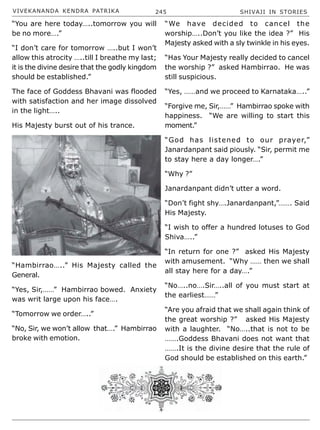 VIVEKANANDA KENDRA PATRIKA 245 SHIVAJI IN STORIES
“You are here today…..tomorrow you will
be no more….”
“I don’t care for tomorrow …..but I won’t
allow this atrocity …..till I breathe my last;
it is the divine desire that the godly kingdom
should be established.”
The face of Goddess Bhavani was flooded
with satisfaction and her image dissolved
in the light…..
His Majesty burst out of his trance.
“Hambirrao…..” His Majesty called the
General.
“Yes, Sir,……” Hambirrao bowed. Anxiety
was writ large upon his face….
“Tomorrow we order…..”
“No, Sir, we won’t allow that….” Hambirrao
broke with emotion.
“We have decided to cancel the
worship…..Don’t you like the idea ?” His
Majesty asked with a sly twinkle in his eyes.
“Has Your Majesty really decided to cancel
the worship ?” asked Hambirrao. He was
still suspicious.
“Yes, ……and we proceed to Karnataka…..”
“Forgive me, Sir,……” Hambirrao spoke with
happiness. “We are willing to start this
moment.”
“God has listened to our prayer,”
Janardanpant said piously. “Sir, permit me
to stay here a day longer….”
“Why ?”
Janardanpant didn’t utter a word.
“Don’t fight shy….Janardanpant,”……. Said
His Majesty.
“I wish to offer a hundred lotuses to God
Shiva…..”
“In return for one ?” asked His Majesty
with amusement. “Why …… then we shall
all stay here for a day….”
“No…..no….Sir…..all of you must start at
the earliest……”
“Are you afraid that we shall again think of
the great worship ?” asked His Majesty
with a laughter. “No…..that is not to be
…….Goddess Bhavani does not want that
…….It is the divine desire that the rule of
God should be established on this earth.”
 