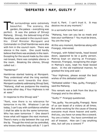 VIVEKANANDA KENDRA PATRIKA 246 SHIVAJI IN STORIES
T
HE surroundings were extremely
beautiful. The scenery, the
garden, the palace – everything was
perfect. It was the palace of Shivaji
Maharaj. Shivaji, the beloved king of the
Marathas, was seated in the council room.
His Chief Minister Moropant and
Commander-in-Chief Hambirrao were also
with him in the council room. There was
silence in the room. One could hardly
believe that there was anybody in the room.
Excepting for the sound made by the robin
red-breast, there was complete silence in
the room. Breaking the silence, Shivaji
called out :
“Hambirrao !”
Hambirrao started looking at Moropant.
They understood what the king wanted.
Hambirrao went towards the door.
Moropant suddenly addressing Shivaji Said,
“Maharaj, shall we postpone the meeting
to some other day, if Your Highness is not
at ease.”
In response to this Shivaji said “
“Pant, now there is no relevance for
tomorrow in my life. Whatever I can do
today, I can’t say with confidence whether
I shall be able to do the same tomorrow.
Who has seen tomorrow ? One doesn’t
know what will happen the next moment.
There’s many a slip between the cup and
the lip. Though the mind can be controlled,
who knows what the body will do ? I can’t
trust it, Pant. I can’t trust it. It may
deceive me at any moment.”
In a sorrowful tone Pant said :
“Maharaj, how can you be so meek and
lose your confidence ? You must be brave,
You are the king.”
At this very moment, Hambirrao along with
Firangoji, intervened.
Firangoji, with folded hands, head bowed
down, appeared to be a guilty person.
Mahraj kept on staring at Firangoji.
However, Firangoji, recognising the anger
in Mahraj’s eyes, kept his head bowed
down. In the old traditional manner, he
greeted the king and said :
“Your Highness, please accept the best
wishes of this defeated soldier.”
“Defeated soldier ! Nay, guilty, Firangoji,”
said the Maharaj.
This remark was a bolt from the blue to
Firangoji and to the others.
“Guilty ?” Firangoji questioned.
“Yes, guilty. You are guilty, Firangoji. None
of us can boast of a victory at all times.
But while working for the cause of Swaraj
everyone must move heaven and earth.
And you, you have run away like a coward.
You are a traitor. You have committed an
act of treason. How can I say anything
else, but call you a coward ?”
‘DEFEATED ! NAY, GUILTY !’
 