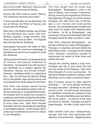 VIVEKANANDA KENDRA PATRIKA 247 SHIVAJI IN STORIES
Due to the wrath, Maharaj’s voice as well
as his whole frame was trembling.
Seeing this Pant tried to pacify Mahraj.
The remaining moments were silent.
It was a terrible blow to see Sambhaji, the
son of Shivaji, the Prince of Swaraj, join
hands with the Moghuls.
Diler Khan, the Moghul Sardar, was thrilled
to see Sambhaji join hands with him.
Without wasting a single moment, Diler
Khan sent the news to Delhi. Aurangazeb
also sent laurels for Sambhaji.
Aurangazeb had given full rights to Diler
Khan to take the maximum advantage of
Sambhaji and use him as a weapon to crush
the Marathas.
Taking personal interest, Aurangazeb gave
all honours and special treatment to
Sambhaji. Aurangazeb was also trying to
use Sambhaji as a weapon against the
Marathas, Swaraj and Shivaji himself.
However, Sambhaji failed to understand
this. Now he had become like the fabled
bird in the golden cage eating guavas and
mocking the free birds seated on the trees.
Diler Khan had already started having
dreams. He was building castles in the air.
He was dreaming of a wonderful tomorrow.
He thought that he would now succeed in
creating a commotion among the Marathas.
But this dream was to remain a mere dream.
It never came true. Diler Khan thought
that other warriors would also join Sambhaji
in the Mughal regime. As this dream didn’t
come true he decided to launch an attack
on the Marathas.
The first target that he chose was
Bhoopalgarh. Bhoopalgarh, a fort in the
east of Satara, was of great importance.
Shivaji, knowing the importance of the fort,
had appointed Firangoji as its fort-keeper.
Firangoji, the right hand man of Shivaji,
was a very honest and trust-worthy
warrior. His outstanding skill in battle was
seen when he fought with Shaishta Khan
at Chakan. As far as Bhoopalgarh was
concerned, Shivaji had the fullest faith that
Firangoji would be able to protect it well.
Diler Khan attacked Bhoopalgarh. He
started shelling the walls of Bhoopalgarh.
Firangoji, in response, also sent shells into
Diler Khan’s camp. Firangoji and his troops
were, however, competent enough to
reciprocate the attack of Diler Khan and
defend the fort.
Though the shelling lasted a long time,
Firangoji was not to give away the fort
into the hands of the Moghuls. Now Diler
Khan thought of a very cunning plan. He
told all the Moghul soldiers to retreat, while
Sambhaji was to make a personal attack.
Was Firangoji going to fight against
Sambhaji ? His mind started wavering.
Firangoji had taken Sambhaji on his own
lap as a child. He had taught everything
to Sambhaji including the wielding of the
sword. The same Sambhaji was now before
him as an enemy – an enemy of the king,
an enemy of Swaraj – Firangoji was lost in
deep thought. He didn’t know what to do
!
Faith clashed with prior relationships,
courage with love, and warriorship with
affection and sentiments. Weighing these
 