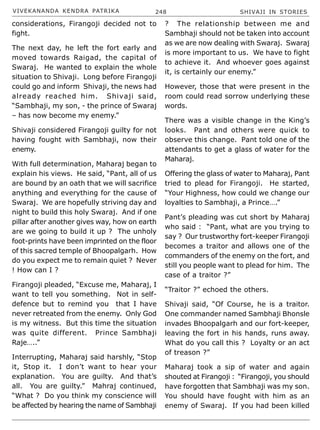 VIVEKANANDA KENDRA PATRIKA 248 SHIVAJI IN STORIES
considerations, Firangoji decided not to
fight.
The next day, he left the fort early and
moved towards Raigad, the capital of
Swaraj. He wanted to explain the whole
situation to Shivaji. Long before Firangoji
could go and inform Shivaji, the news had
already reached him. Shivaji said,
“Sambhaji, my son, - the prince of Swaraj
– has now become my enemy.”
Shivaji considered Firangoji guilty for not
having fought with Sambhaji, now their
enemy.
With full determination, Maharaj began to
explain his views. He said, “Pant, all of us
are bound by an oath that we will sacrifice
anything and everything for the cause of
Swaraj. We are hopefully striving day and
night to build this holy Swaraj. And if one
pillar after another gives way, how on earth
are we going to build it up ? The unholy
foot-prints have been imprinted on the floor
of this sacred temple of Bhoopalgarh. How
do you expect me to remain quiet ? Never
! How can I ?
Firangoji pleaded, “Excuse me, Maharaj, I
want to tell you something. Not in self-
defence but to remind you that I have
never retreated from the enemy. Only God
is my witness. But this time the situation
was quite different. Prince Sambhaji
Raje…..”
Interrupting, Maharaj said harshly, “Stop
it, Stop it. I don’t want to hear your
explanation. You are guilty. And that’s
all. You are guilty.” Mahraj continued,
“What ? Do you think my conscience will
be affected by hearing the name of Sambhaji
? The relationship between me and
Sambhaji should not be taken into account
as we are now dealing with Swaraj. Swaraj
is more important to us. We have to fight
to achieve it. And whoever goes against
it, is certainly our enemy.”
However, those that were present in the
room could read sorrow underlying these
words.
There was a visible change in the King’s
looks. Pant and others were quick to
observe this change. Pant told one of the
attendants to get a glass of water for the
Maharaj.
Offering the glass of water to Maharaj, Pant
tried to plead for Firangoji. He started,
“Your Highness, how could we change our
loyalties to Sambhaji, a Prince….”
Pant’s pleading was cut short by Maharaj
who said : “Pant, what are you trying to
say ? Our trustworthy fort-keeper Firangoji
becomes a traitor and allows one of the
commanders of the enemy on the fort, and
still you people want to plead for him. The
case of a traitor ?”
“Traitor ?” echoed the others.
Shivaji said, “Of Course, he is a traitor.
One commander named Sambhaji Bhonsle
invades Bhoopalgarh and our fort-keeper,
leaving the fort in his hands, runs away.
What do you call this ? Loyalty or an act
of treason ?”
Maharaj took a sip of water and again
shouted at Firangoji : “Firangoji, you should
have forgotten that Sambhaji was my son.
You should have fought with him as an
enemy of Swaraj. If you had been killed
 