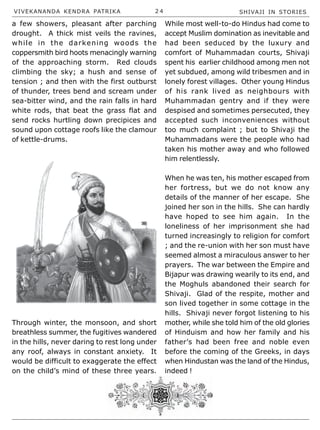 VIVEKANANDA KENDRA PATRIKA 2 4 SHIVAJI IN STORIES
a few showers, pleasant after parching
drought. A thick mist veils the ravines,
while in the darkening woods the
coppersmith bird hoots menacingly warning
of the approaching storm. Red clouds
climbing the sky; a hush and sense of
tension ; and then with the first outburst
of thunder, trees bend and scream under
sea-bitter wind, and the rain falls in hard
white rods, that beat the grass flat and
send rocks hurtling down precipices and
sound upon cottage roofs like the clamour
of kettle-drums.
Through winter, the monsoon, and short
breathless summer, the fugitives wandered
in the hills, never daring to rest long under
any roof, always in constant anxiety. It
would be difficult to exaggerate the effect
on the child’s mind of these three years.
While most well-to-do Hindus had come to
accept Muslim domination as inevitable and
had been seduced by the luxury and
comfort of Muhammadan courts, Shivaji
spent his earlier childhood among men not
yet subdued, among wild tribesmen and in
lonely forest villages. Other young Hindus
of his rank lived as neighbours with
Muhammadan gentry and if they were
despised and sometimes persecuted, they
accepted such inconveniences without
too much complaint ; but to Shivaji the
Muhammadans were the people who had
taken his mother away and who followed
him relentlessly.
When he was ten, his mother escaped from
her fortress, but we do not know any
details of the manner of her escape. She
joined her son in the hills. She can hardly
have hoped to see him again. In the
loneliness of her imprisonment she had
turned increasingly to religion for comfort
; and the re-union with her son must have
seemed almost a miraculous answer to her
prayers. The war between the Empire and
Bijapur was drawing wearily to its end, and
the Moghuls abandoned their search for
Shivaji. Glad of the respite, mother and
son lived together in some cottage in the
hills. Shivaji never forgot listening to his
mother, while she told him of the old glories
of Hinduism and how her family and his
father’s had been free and noble even
before the coming of the Greeks, in days
when Hindustan was the land of the Hindus,
indeed !
 