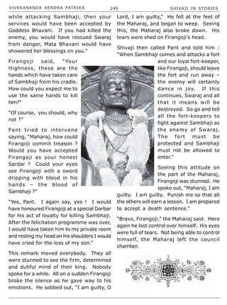 VIVEKANANDA KENDRA PATRIKA 249 SHIVAJI IN STORIES
while attacking Sambhaji, then your
services would have been accepted by
Goddess Bhavani. If you had killed the
enemy, you would have rescued Swaraj
from danger, Mata Bhavani would have
showered her blessings on you.”
Firangoji said, “Your
Highness, these are the
hands which have taken care
of Sambhaji from his cradle.
How could you expect me to
use the same hands to kill
him?”
“Of course, you should, why
not ?”
Pant tried to intervene
saying, “Maharaj, how could
Firangoji commit treason ?
Would you have accepted
Firangoji as your honest
Sardar ? Could your eyes
see Firangoji with a sword
dripping with blood in his
hands – the blood of
Sambhaji ?”
“Yes, Pant. I again say, yes ! I would
have honoured Firangoji at a special Darbar
for his act of loyalty for killing Sambhaji.
After the felicitation programme was over,
I would have taken him to my private room
and resting my head on his shoulders I would
have cried for the loss of my son.”
This remark moved everybody. They all
were stunned to see the firm, determined
and dutiful mind of their king. Nobody
spoke for a while. All on a sudden Firangoji
broke the silence as he gave way to his
emotions. He sobbed out, “I am guilty, O
Lord, I am guilty,” He fell at the feet of
the Maharaj, and began to weep. Seeing
this, the Maharaj also broke down. His
tears were shed on Firangoji’s head.
Shivaji then called Pant and told him :
“When Sambhaji comes and attacks a fort
and our loyal fort-keeper,
like Firangoji, should leave
the fort and run away –
the enemy will certainly
dance in joy. If this
continues, Swaraj and all
that it means will be
destroyed. So go and tell
all the fort-keepers to
fight against Sambhaji as
the enemy of Swaraj.
The fort must be
protected and Sambhaji
must not be allowed to
enter.”
Seeing this attitude on
the part of the Maharaj,
Firangoji was stunned. He
spoke out, “Maharaj, I am
guilty. I am guilty. Punish me so that all
the others will earn a lesson. I am prepared
to accept a death sentence.”
“Bravo, Firangoji,” the Maharaj said. Here
again he lost control over himself. His eyes
were full of tears. Not being able to control
himself, the Maharaj left the council
chamber.
 