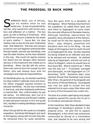 VIVEKANANDA KENDRA PATRIKA 250 SHIVAJI IN STORIES
S
AMBHAJI RAJE, son of Shivaji,
lost his mother when he was
barely two. It was his grandmother,
Jija Bai, who reared him with all the care,
love and affection of a mother. The boy
grew up with a feeling of loneliness. Who
could fill the vacuum created by the death
of one’s mother ? Soyra Bai, his step
mother, had no love for the poor motherless
mite. She hated him. She was very anxious
to see her own son Rajaram enthroned after
Shivaji’s death, and she saw Sambhaji, who
was the elder brother, as the main obstacle
in the way. She could not openly express
her desire but her designs often became
obvious in the treatment she meted out to
Sambhaji. When Jija Bai left the scene,
there was none to love him except his own
father, who was always busy with his
campaigns and imperial responsibilities.
As Sambhaji grew up, he started resenting
his step-mother’s attitude more and more.
His father engaged reputed scholars to
educate Sambhaji. He too was interested
in learning, and also displayed proficiency
in martial skill. But, unfortunately, he was
led astray. His bitterness, born out of a
love-starved existence and Shivaji’s inability
to take personal interest in him and guide
him, resulted in making Sambhaji a wayward
character.
When Shivaji left for the south on a lengthy
expedition, Sambhaji left Raigarh and went
to Shringarpur along with his wife Yesu Bai.
He remained there for quite sometime.
Yesu Bai gave birth to a daughter at
Shringarpur. When Maharaj returned from
the expedition he called them back and
sent them to Sajjangarh to come under
the care and influence of Ramadas Swamy.
Although Sambhaji appreciated the
peaceful, pious atmosphere of the Ashram,
he could not fit into the rigorous routine
there – japa, bhajans, austerities and
discipline were not to his liking. He was
happy at Shringarpur but he could not pull
on at Sajjangarh for long. He also resented
his being treated as an offender and sent
to be advised and corrected. He disliked
staying at Sajjangarh, and did not wish to
return to Rajgarh, where he would have to
face Soyra Bai. Where could he go ? What
was the way out ? Frustrated, outraged
and distraught, he left Sajjangarh on 13th
December, 1678. Sometime later, news
reached Shivaji that Sambhaji had joined
Diler Khan, the general of Aurangazeb and
the enemy of Shivaji Maharaj. Aurangazeb
was only too glad to accept him and
ordered him to work under Diler Khan with
an army of five thousand men under him.
The lack of a careful upbringing and proper
guidance caused the young man to act in
an immature and peevish manner.
In the meantime, Diler Khan decided to take
advantage of Sambhaji’s position in the
Imperial army. He sent him to capture
Bhoopalgarh, a fort which was exclusively
constructed by Shivaji at a tremendous
cost, and reputed to be very strong and
THE PRODIGAL IS BACK HOME
 