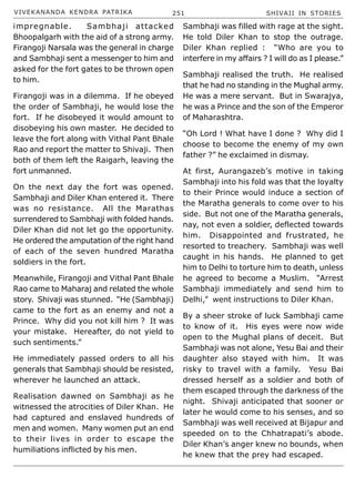 VIVEKANANDA KENDRA PATRIKA 251 SHIVAJI IN STORIES
impregnable. Sambhaji attacked
Bhoopalgarh with the aid of a strong army.
Firangoji Narsala was the general in charge
and Sambhaji sent a messenger to him and
asked for the fort gates to be thrown open
to him.
Firangoji was in a dilemma. If he obeyed
the order of Sambhaji, he would lose the
fort. If he disobeyed it would amount to
disobeying his own master. He decided to
leave the fort along with Vithal Pant Bhale
Rao and report the matter to Shivaji. Then
both of them left the Raigarh, leaving the
fort unmanned.
On the next day the fort was opened.
Sambhaji and Diler Khan entered it. There
was no resistance. All the Marathas
surrendered to Sambhaji with folded hands.
Diler Khan did not let go the opportunity.
He ordered the amputation of the right hand
of each of the seven hundred Maratha
soldiers in the fort.
Meanwhile, Firangoji and Vithal Pant Bhale
Rao came to Maharaj and related the whole
story. Shivaji was stunned. “He (Sambhaji)
came to the fort as an enemy and not a
Prince. Why did you not kill him ? It was
your mistake. Hereafter, do not yield to
such sentiments.”
He immediately passed orders to all his
generals that Sambhaji should be resisted,
wherever he launched an attack.
Realisation dawned on Sambhaji as he
witnessed the atrocities of Diler Khan. He
had captured and enslaved hundreds of
men and women. Many women put an end
to their lives in order to escape the
humiliations inflicted by his men.
Sambhaji was filled with rage at the sight.
He told Diler Khan to stop the outrage.
Diler Khan replied : “Who are you to
interfere in my affairs ? I will do as I please.”
Sambhaji realised the truth. He realised
that he had no standing in the Mughal army.
He was a mere servant. But in Swarajya,
he was a Prince and the son of the Emperor
of Maharashtra.
“Oh Lord ! What have I done ? Why did I
choose to become the enemy of my own
father ?” he exclaimed in dismay.
At first, Aurangazeb’s motive in taking
Sambhaji into his fold was that the loyalty
to their Prince would induce a section of
the Maratha generals to come over to his
side. But not one of the Maratha generals,
nay, not even a soldier, deflected towards
him. Disappointed and frustrated, he
resorted to treachery. Sambhaji was well
caught in his hands. He planned to get
him to Delhi to torture him to death, unless
he agreed to become a Muslim. “Arrest
Sambhaji immediately and send him to
Delhi,” went instructions to Diler Khan.
By a sheer stroke of luck Sambhaji came
to know of it. His eyes were now wide
open to the Mughal plans of deceit. But
Sambhaji was not alone, Yesu Bai and their
daughter also stayed with him. It was
risky to travel with a family. Yesu Bai
dressed herself as a soldier and both of
them escaped through the darkness of the
night. Shivaji anticipated that sooner or
later he would come to his senses, and so
Sambhaji was well received at Bijapur and
speeded on to the Chhatrapati’s abode.
Diler Khan’s anger knew no bounds, when
he knew that the prey had escaped.
 