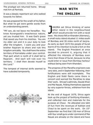 VIVEKANANDA KENDRA PATRIKA 252 SHIVAJI IN STORIES
The prodigal son returned home. Shivaji
met him at Panhala.
It was a deeply repentant son who walked
towards his father.
He was prepared for the wrath of his father.
But what he got were gentle words from
an understanding parent.
“MY son, do not leave me hereafter. You
know Aurangazeb’s treacherous nature,
yet you trusted him. It was God’s grace
that saved you from his clutches. You are
my elder son and it is your duty to look
after the kingdom. I want you and your
brother Rajaram to share and rule this
kingdom amicably. You shall have the entire
territory of Karnataka under your control.
That part which is north of it shall fall to
Rajaram. And each will rule over his
territory. I shall then devote myself to
the Lord.”
The tempest of internal strife seemed to
have subsided temporarily.
J
ANJIRA set Shiva thinking of some
other island in the neighbourhood
which would provide him with a naval
base. His choice fell on Khanderi (Kennery),
a small rocky island situated 11 miles south
of Bombay and 30 miles north of Janjira.
As early as April 1672 the people of Surat
learnt of his intention to build a fort on the
island. The English President at once
decided to prevent it, arguing that it
affected the interests of Bombay even
more than those of Surat, because no ship
could enter or issue from Bombay harbour
without being seen from Khanderi.
The progress of the Maratha engineers was
very slow, and in September following, their
fortifications were still incomplete. The
English and Siddi fleets came there in
concert and warned the Marathas to stop
their work. Shivaji’s admirals, Daulat Khan
and Mai Nayak, finding themselves opposed
by very superior forces, withdrew from the
island.
At the end of August 1679, Shiva again
took up the project of fortifying Khanderi,
and collected men and materials for the
purpose at Chaul. He allocated one lakh
of hun from the revenues of Kalikan and
Chaul to be spent on the work. On 15th
September we find that 150 men of Shiva
with four small guns under command of Mai
Nayak are already on the island and have
WAR WITH
THE ENGLISH
 