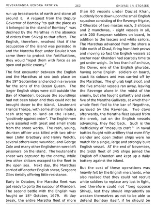 VIVEKANANDA KENDRA PATRIKA 253 SHIVAJI IN STORIES
run up breastworks of earth and stone all
around it. A request from the Deputy
Governor of Bombay “to quit the place as
it belonged to the island of Bombay” was
declined by the Marathas in the absence
of orders from Shivaji to that effect. The
English, therefore, resolved that if the
occupation of the island was persisted in
and the Maratha fleet under Daulat Khan
came there to protect the fortifications,
they would “repel them with force as an
open and public enemy.”
The first encounter between the English
and the Marathas at sea took place on
the 19th
September and ended in a reverse
for the sons of the Ocean Queen. The
larger English ships were still outside the
Bay of Khanderi, because the soundings
had not been taken and they could not be
brought closer to the island. Lieutenant
Francis Thorpe, with some shibars made a
rash attempt to land on the island,
“positively against order”. The Englishmen
were assailed with great and small shots
from the shore works. The rash, young,
drunken officer was killed with two other
men (John Bradbury and Henry Welch),
several others were wounded, and George
Cole and many other Englishmen were left
prisoners on the island. The lieutenant’s
shear was captured by the enemy, while
two other shibars escaped to the fleet in
the open sea. Next day, the Marathas
carried off another English shear, Sergeant
Giles timidly offering little resistance.
Early in October, the Maratha fleet was
got ready to go to the succour of Khanderi.
The second battle with the English was
fought on 18th
October, 1679. At day
break, the entire Maratha fleet of more
than 60 vessels under Daulat Khan,
suddenly bore down upon the small English
squadron consisting of the Revenge frigate,
2 Ghurabs of two mastas each, 3 shibars
and 2 manchwas, - eight vessels in all,
with 200 European soldiers on board, in
addition to the lascars and white sailors.
The Marathas advanced from the shore a
little north of Chaul, firing from their prows
and moving so fast the English vessels at
anchor near Khanderi had scarcely time to
get under weigh. In less than half an hour,
the Dover, one of the English ghurabs,
having some English soldiers on board,
stuck its colours and was carried off by
the Marathas. The ghurab kept aloof, and
the five smaller vessels ran away, leaving
the Revenge alone in the midst of the
enemy, but she fought gallantly and sank
five of the Maratha Gallivats, at which their
whole fleet fled to the bar of Negothna,
pursued by the Revenge. Two days
afterwards, the Maratha fleet issued from
the creek, but on the English vessels
advancing, they fled back. Such is the
inefficiency of “mosquito craft “ in naval
battles fought with artillery that even fifty
slender and open Indian ships were no
match for a single, large and strongly built
English vessel. AT the end of November,
the Siddi fleet of 345 ships joined the
English off Khanderi and kept up a daily
battery against the island.
But the cost of these operations was
heavily felt by the English merchants, who
also realised that they could not recruit
white soldiers to replace any lost in fight,
and therefore could not “long oppose
Shivaji, lest they should imprudently so
weaken themselves as not to be able to
defend Bombay itself, if he should be
 