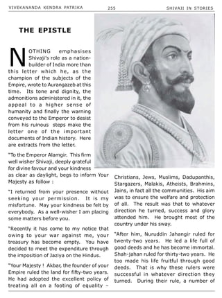 VIVEKANANDA KENDRA PATRIKA 255 SHIVAJI IN STORIES
N
OTHING emphasises
Shivaji’s role as a nation-
builder of India more than
this letter which he, as the
champion of the subjects of the
Empire, wrote to Aurangazeb at this
time. Its tone and dignity, the
admonitions administered in it, the
appeal to a higher sense of
humanity and finally the warning
conveyed to the Emperor to desist
from his ruinous steps make the
letter one of the important
documents of Indian history. Here
are extracts from the letter.
“To the Emperor Alamgir. This firm
well wisher Shivaji, deeply grateful
for divine favour and your kindness
as clear as daylight, begs to inform Your
Majesty as follow :
“I returned from your presence without
seeking your permission. It is my
misfortune. May your kindness be felt by
everybody. As a well-wisher I am placing
some matters before you.
“Recently it has come to my notice that
owing to your war against me, your
treasury has become empty. You have
decided to meet the expenditure through
the imposition of Jaziya on the Hindus.
“Your Majesty ! Akbar, the founder of your
Empire ruled the land for fifty-two years.
He had adopted the excellent policy of
treating all on a footing of equality –
Christians, Jews, Muslims, Dadupanthis,
Stargazers, Malakis, Atheists, Brahmins,
Jains, in fact all the communities. His aim
was to ensure the welfare and protection
of all. The result was that to whatever
direction he turned, success and glory
attended him. He brought most of the
country under his sway.
“After him, Nuruddin Jahangir ruled for
twenty-two years. He led a life full of
good deeds and he has become immortal.
Shah-jahan ruled for thirty-two years. He
too made his life fruitful through good
deeds. That is why these rulers were
successful in whatever direction they
turned. During their rule, a number of
THE EPISTLE
 