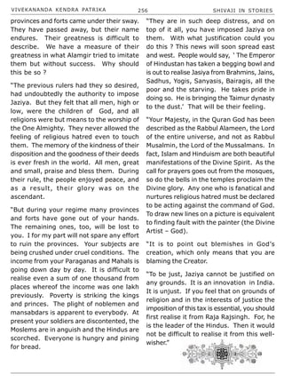 VIVEKANANDA KENDRA PATRIKA 256 SHIVAJI IN STORIES
provinces and forts came under their sway.
They have passed away, but their name
endures. Their greatness is difficult to
describe. We have a measure of their
greatness in what Alamgir tried to imitate
them but without success. Why should
this be so ?
“The previous rulers had they so desired,
had undoubtedly the authority to impose
Jaziya. But they felt that all men, high or
low, were the children of God, and all
religions were but means to the worship of
the One Almighty. They never allowed the
feeling of religious hatred even to touch
them. The memory of the kindness of their
disposition and the goodness of their deeds
is ever fresh in the world. All men, great
and small, praise and bless them. During
their rule, the people enjoyed peace, and
as a result, their glory was on the
ascendant.
“But during your regime many provinces
and forts have gone out of your hands.
The remaining ones, too, will be lost to
you. I for my part will not spare any effort
to ruin the provinces. Your subjects are
being crushed under cruel conditions. The
income from your Paraganas and Mahals is
going down day by day. It is difficult to
realise even a sum of one thousand from
places whereof the income was one lakh
previously. Poverty is striking the kings
and princes. The plight of noblemen and
mansabdars is apparent to everybody. At
present your soldiers are discontented, the
Moslems are in anguish and the Hindus are
scorched. Everyone is hungry and pining
for bread.
“They are in such deep distress, and on
top of it all, you have imposed Jaziya on
them. With what justification could you
do this ? This news will soon spread east
and west. People would say, ‘ The Emperor
of Hindustan has taken a begging bowl and
is out to realise Jasiya from Brahmins, Jains,
Sadhus, Yogis, Sanyasis, Bairagis, all the
poor and the starving. He takes pride in
doing so. He is bringing the Taimur dynasty
to the dust.’ That will be their feeling.
“Your Majesty, in the Quran God has been
described as the Rabbul Alameen, the Lord
of the entire universe, and not as Rabbul
Musalmin, the Lord of the Mussalmans. In
fact, Islam and Hinduism are both beautiful
manifestations of the Divine Spirit. As the
call for prayers goes out from the mosques,
so do the bells in the temples proclaim the
Divine glory. Any one who is fanatical and
nurtures religious hatred must be declared
to be acting against the command of God.
To draw new lines on a picture is equivalent
to finding fault with the painter (the Divine
Artist – God).
“It is to point out blemishes in God’s
creation, which only means that you are
blaming the Creator.
“To be just, Jaziya cannot be justified on
any grounds. It is an innovation in India.
It is unjust. If you feel that on grounds of
religion and in the interests of justice the
imposition of this tax is essential, you should
first realise it from Raja Rajsingh. For, he
is the leader of the Hindus. Then it would
not be difficult to realise it from this well-
wisher.”
 