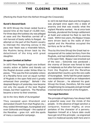 VIVEKANANDA KENDRA PATRIKA 257 SHIVAJI IN STORIES
Surat’s Second Sack
IN 1670 Shivaji the Great raided Surat a
second time at the head of 15,000 men.
For three days the luckless city was pillaged
at ease and the Marathas carried off a
rich harvest of booty safely to Raigad. An
attempt on the part of the Muslim cavalry
to intercept the returning convoy in the
pass near Nasik was a miserable failure,
the Muslims being driven back by the
detachment of the king with great
slaughter.
In open Combat at Salher
In 1672 Moro Pingale fought one brilliant
cavalry action at Salher and literally cut
the Mughal division under Ikhlas Khan to
pieces. “This was the first complete victory
of a Maratha force over an equal number
of Mughals in the open field and it greatly
enhanced their prestige.” Behold ! the
despised Bargirs of yesterday now became
not only the equals of the best Mughal
troops, but their superiors. The Marathas
became a terror to their enemies.
Up to the Very Walls of Aurangabad
They swooped upon Khandesh and
demanded Chowth from that Mughal city ;
they raided Ahmednagar, Aurangabad and
even Golkonda and Raigad – the capital of
the Marathas – grew rich with the spoils
of many a successful campaign.
In 1672 Ali Adil Shah died and the Kingdom
was plunged once again into a state of
anarchy and that was exactly what the
vigilant Maratha wanted. He at once took
Panhala, plundered the foreign settlement
at Hubli and ordered his fleet to raid the
coast. Within two years, the Bijapur troops
were driven back to the walls of their
capital and the Marathas occupied the
territory as far as Miraj.
Thus by this time Shivaji the Great had re-
conquered all his ceded territory from the
Mughals, and had defeated all his enemies
in the open field. Bijapur was knocked out
of the race ; Golconda was paralysed ;
the viceroy of Deccan was forced to look
on helplessly as fort after fort was re-taken
from the Mughals and the Marathas
plundered their country up to the very walls
of Aurangabad. Verily had the great captain
now established himself as an independent
ruler of Deccan ; he attained his goal.
Shivaji the Great, therefore, felt the need
of legitimizing his conquests and get himself
crowned lawful monarch of the Kingdom.
The Legal Sanction
The principle of legitimacy has always held
a powerful sway over the minds of the
people. In the absence of legal sanction a
conqueror, however mighty, at once
partakes of the character of a parvenu.
Napoleon himself at a future date could
have got rid of this principle ; so engrained
was it in medieval society both here and in
THE CLOSING STRAINS
(Marking the finale from the Refrain through the Crescendo)
 