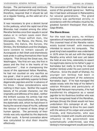 VIVEKANANDA KENDRA PATRIKA 258 SHIVAJI IN STORIES
Europe. The permanence and continuity
of the political creation of Shivaji the Great,
therefore, required that it should be set
on a regular footing, as the valid act of a
sovereign.
It was necessary to give a decent burial
to the jealousy, which the rapid rise of the
Bhonsles had created among the other
Maratha families once their equals in social
status or in certain cases even their
superiors. These selfish men, the
Ghorpades, the Manes, the Mores, the
Sawants, the Dalvis, the Surves, the
Shirkes, the Nimbalkars and the Ghadges,
were content to remain vassals of
Aurangazeb or Adil Shah and shamelessly
took pride in calling themselves their loyal
subjects. That Shivaji the Great was, like
Washington, “the first win war, the first in
peace and the first in the hearts of his
countrymen” ; that in championing the
cause of the oppressed fellow Marathas,
he had not counted on any sacrifice as
too great ; that in point of virtue, ability
or morals he was definitely superior to these
degenerate jagirdars and far in advance of
his times – these considerations were
nothing in their eyes. Neither the superb
beauty of his private character, nor the
originality and loftiness of his ideal , neither
the brilliant success his armies had met
with nor the resourcefulness, the daring,
the diplomatic skill, which he had shown in
facing the several crises of his life, softened
the rancour of hatred of these dregs of
human species. The perversity of their
minds was only equalled by the depravity
of their souls. A formal coronation alone
was calculated to shut their mouths
effectively.
The coronation of Shivaji the Great was a
scene of the greatest spend our. Nothing
like it had been witnessed in Maharashtra
for several generations. The grand
ceremony was performed strictly in
accordance with the orthodox ritual by the
greatest Sanskrit theologian then alive,
Gaga Bhatta.
The Storm Brews
For the next two years, no military
operations of importance were undertaken.
The crowned head of the Maratha nation
wisely busied himself with measures
intended to secure his conquests. The
great king’s last expedition was undertaken
in 1676 when he set out with the largest
Maratha army which had ever yet taken
the field at one time, ostensibly to assert
his legitimate claims to his father’s jagir in
Karnataka but really to bring his stupid
brother Venkoji under his own control and
influence. Since the death of Shahaji, his
younger son Venkoji had been in
undisturbed enjoyment of the extensive
Karnataka Jagir. If he had managed the
estate wisely with the help of his father’s
veteran Ministers and particularly of
Raghunath Narayan Hanumante, if he had
transferred his allegiance as a vassal
jagirdar to his illustrious brother who was
now the recognised head of the Marathas,
perhaps Shivaji the Great would not have
undertaken this campaign at all. But
instead, he began to drive his own coach
with the advice of his vulgar and unworthy
friends, and Hanumante, who was
constantly treated with insults and whose
influence in the government was
systematically undermined, saw that
Venkoji’s mismanagement would soon bring
 