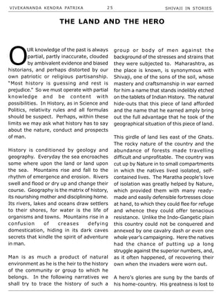 VIVEKANANDA KENDRA PATRIKA 2 5 SHIVAJI IN STORIES
O
UR knowledge of the past is always
partial, partly inaccurate, clouded
by ambivalent evidence and biased
historians, and perhaps distorted by our
own patriotic or religious partisanship.
“Most history is guessing and rest is
prejudice.” So we must operate with partial
knowledge and be content with
possibilities. In History, as in Science and
Politics, relativity rules and all formulas
should be suspect. Perhaps, within these
limits we may ask what history has to say
about the nature, conduct and prospects
of man.
History is conditioned by geology and
geography. Everyday the sea encroaches
some where upon the land or land upon
the sea. Mountains rise and fall to the
rhythm of emergence and erosion. Rivers
swell and flood or dry up and change their
course. Geography is the matrix of history,
its nourishing mother and disciplining home.
Its rivers, lakes and oceans draw settlers
to their shores, for water is the life of
organisms and towns. Mountains rise in a
confusion of creases defying
domestication, hiding in its dark caves
secrets that kindle the spirit of adventure
in man.
Man is as much a product of natural
environment as he is the heir to the history
of the community or group to which he
belongs. In the following narratives we
shall try to trace the history of such a
group or body of men against the
background of the stresses and strains that
they were subjected to. Maharashtra, as
the place is known, is synonymous with
Shivaji, one of the sons of the soil, whose
mastery and craftsmanship in war earned
for him a name that stands indelibly etched
on the tablets of Indian History. The natural
hide-outs that this piece of land afforded
and the name that he earned amply bring
out the full advantage that he took of the
geographical situation of this piece of land.
This girdle of land lies east of the Ghats.
The rocky nature of the country and the
abundance of forests made travelling
difficult and unprofitable. The country was
cut up by Nature in to small compartments
in which the natives lived isolated, self-
contained lives. The Maratha people’s love
of isolation was greatly helped by Nature,
which provided them with many ready-
made and easily defensible fortresses close
at hand, to which they could flee for refuge
and whence they could offer tenacious
resistance. Unlike the Indo-Gangetic plain
this country could not be conquered and
annexed by one cavalry dash or even one
whole year’s campaigning. Here the natives
had the chance of putting up a long
struggle against the superior numbers, and,
as it often happened, of recovering their
own when the invaders were worn out.
A hero’s glories are sung by the bards of
his home-country. His greatness is lost to
THE LAND AND THE HERO
 