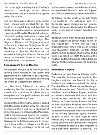 VIVEKANANDA KENDRA PATRIKA 259 SHIVAJI IN STORIES
ruin to the jagir and disgrace to Shahaji’s
memory. Venkoji, under these
circumstances, became insolent and openly
defied his brother.
One day there was a stormy scene at the
court ; Hanumante extolled Shivaji the
Great as a model king and taunted his
master as a spiritless and an incapable man
: Venkoji, not liking the Minister’s frankness,
retorted by calling his brother a traitor and
a rebel against his lawful sovereign. The
disgusted Minister left Tanjore and went
to Satara to interview Shivaji the Great.
The latter, for his own reasons, was
maturing a plan for the invasion of
Karnataka during his illness at Satara and
hence Hanumante found in the Raja a
willing listener to his scheme.
Aurangazeb’s Eye on Deccan
Aurangazeb, though up to now busy with
putting down revolts in the north and
establishing his authority in that quarter,
had never forgotten his scheme of annexing
the whole of Deccan to his Empire.
He , therefore, followed the policy of
weakening the Deccan powers so that he
should be in a position at a later date to
sweep them off the political board himself
with an overwhelming force.
Bahadur Khan, the Mughal Viceroy, lacked
both the ability and the army for reducing
Deccan and there was every likelihood of
all Deccan powers, including the Marathas,
making common cause against the Mughals.
So Aurangazeb always fomented internal
dissensions by bribing everyone in power,
by exciting jealousy between the Muslim
States. So long as Shivaji the Great had
not become a menace in the Emperor’s eye,
he considered Shivaji’s raids into Bijapur
and Golkonda territory as favourable to him.
At Bijapur on the death of Ali Adil Shah
two factions, the Afghans and the
Deccanis, were struggling for power.
Khavas Khan was the head of the Deccani
party while Abdul Kharim headed the
Afghans.
Bahadur Khan now received orders to
attack Bijapur and punish Abdul Karim for
his treachery. When the war was
proceeding Diler Khan who as an Afghan
was favourably disposed towards Abdul
Karim, joined Bahadur Khan’s army and a
truce was called for. Both the parties, the
Mughals and the Bijapuries entered into an
alliance for the subjugation of the Golkonda
state.
Bednore to Tanjore
Golkonda too was torn by internal strife.
The new Abu Hussein was hostile to the
Mughals and the two Brahmin brothers
Madanna and Akkanna guided his policy.
The able Minister Madanna saw the danger
of the alliance between Diler Khan, Shivaji
the Great, and the Bijapur Regent, and thus
an alliance between Golconda and the
Marathas was inevitable. On his part
Shivaji the Great had no illusions but that
he was holding his kingdom on sufferance
and that as soon as Golconda was
conquered Aurangazeb was sure to mobilise
all his military resources against himself.
At such a crisis he could hope to save
himself only if he could fall back upon some
strong positions in Southern India. His plan
was therefore to create a new kingdom in
the South from Bednore to Tanjore. He
 