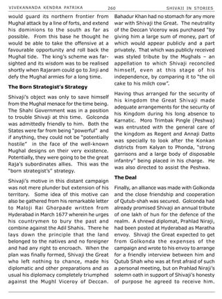 VIVEKANANDA KENDRA PATRIKA 260 SHIVAJI IN STORIES
would guard its northern frontier from
Mughal attack by a line of forts, and extend
his dominions to the south as far as
possible. From this base he thought he
would be able to take the offensive at a
favourable opportunity and roll back the
Mughal tide. The king’s scheme was far-
sighted and its wisdom was to be realised
shortly when Rajaram could go to Jinji and
defy the Mughal armies for a long time.
The Born Strategist’s Strategy
Shivaji’s object was only to save himself
from the Mughal menace for the time being.
The Shahi Government was in a position
to trouble Shivaji at this time. Golconda
was admittedly friendly to him. Both the
States were far from being “powerful” and
if anything, they could not be “potentially
hostile” in the face of the well-known
Mughal designs on their very existence.
Potentially, they were going to be the great
Raja’s subordinates allies. This was the
“born strategist’s” strategy.
Shivaji’s motive in this distant campaign
was not mere plunder but extension of his
territory. Some idea of this motive can
also be gathered from his remarkable letter
to Maloji Rai Ghorpade written from
Hyderabad in March 1677 wherein he urges
his countrymen to bury the past and
combine against the Adil Shahis. There he
lays down the principle that the land
belonged to the natives and no foreigner
and had any right to encroach. When the
plan was finally formed, Shivaji the Great
who left nothing to chance, made his
diplomatic and other preparations and as
usual his diplomacy completely triumphed
against the Mughl Viceroy of Deccan.
Bahadur Khan had no stomach for any more
war with Shivaji the Great. The neutrality
of the Deccan Viceroy was purchased “by
giving him a large sum of money, part of
which would appear publicly and a part
privately. That which was publicly received
was styled tribute by the Mughals – an
appellation to which Shivaji reconciled
himself, even at this stage of his
independence, by comparing it to “the oil
cake to his milch cow”.
Having thus arranged for the security of
his kingdom the Great Shivaji made
adequate arrangements for the security of
his Kingdom during his long absence to
Karnatic. Moro Trimbak Pingle (Peshwa)
was entrusted with the general care of
the kingdom as Regent and Annaji Datto
was specially to look after the Konkan
districts from Kalyan to Phonda, “strong
garrisons and a large body of disposable
infantry” being placed in his charge. He
was also directed to assist the Peshwa.
The Deal
Finally, an alliance was made with Golkonda
and the close friendship and cooperation
of Qutub-shah was secured. Golconda had
already promised Shivaji an annual tribute
of one lakh of hun for the defence of the
realm. A shrewd diplomat, Prahlad Niraji,
had been posted at Hyderabad as Maratha
envoy. Shivaji the Great expected to get
from Golkonda the expenses of the
campaign and wrote to his envoy to arrange
for a friendly interview between him and
Qutub Shah who was at first afraid of such
a personal meeting, but on Prahlad Niraji’s
solemn oath in support of Shivaji’s honesty
of purpose he agreed to receive him.
 