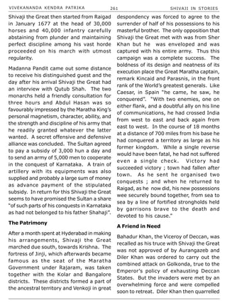VIVEKANANDA KENDRA PATRIKA 261 SHIVAJI IN STORIES
Shivaji the Great then started from Raigad
in January 1677 at the head of 30,000
horses and 40,000 infantry carefully
abstaining from plunder and maintaining
perfect discipline among his vast horde
proceeded on his march with utmost
regularity.
Madanna Pandit came out some distance
to receive his distinguished guest and the
day after his arrival Shivaji the Great had
an interview with Qutub Shah. The two
monarchs held a friendly consultation for
three hours and Abdul Hasan was so
favourably impressed by the Maratha King’s
personal magnetism, character, ability, and
the strength and discipline of his army that
he readily granted whatever the latter
wanted. A secret offensive and defensive
alliance was concluded. The Sultan agreed
to pay a subsidy of 3,000 hun a day and
to send an army of 5,000 men to cooperate
in the conquest of Karnataka. A train of
artillery with its equipments was also
supplied and probably a large sum of money
as advance payment of the stipulated
subsidy. In return for this Shivaji the Great
seems to have promised the Sultan a share
“of such parts of his conquests in Karnataka
as had not belonged to his father Shahaji”.
The Patrimony
After a month spent at Hyderabad in making
his arrangements, Shivaji the Great
marched due south, towards Krishna. The
fortress of Jinji, which afterwards became
famous as the seat of the Maratha
Government under Rajaram, was taken
together with the Kolar and Bangalore
districts. These districts formed a part of
the ancestral territory and Venkoji in great
despondency was forced to agree to the
surrender of half of his possessions to his
masterful brother. The only opposition that
Shivaji the Great met with was from Sher
Khan but he was enveloped and was
captured with his entire army. Thus this
campaign was a complete success. The
boldness of its design and neatness of its
execution place the Great Maratha captain,
remark Kincaid and Parasnis, in the front
rank of the World’s greatest generals. Like
Caesar, in Spain “he came, he saw, he
conquered”. “With two enemies, one on
either flank, and a doubtful ally on his line
of communications, he had crossed India
from west to east and back again from
east to west. In the course of 18 months
at a distance of 700 miles from his base he
had conquered a territory as large as his
former kingdom. While a single reverse
would have been fatal, he had not suffered
even a single check. Victory had
succeeded victory ; town had fallen after
town. As he sent he organised two
conquests ; and when he returned to
Raigad, as he now did, his new possessions
wee securely bound together, from sea to
sea by a line of fortified strongholds held
by garrisons brave to the death and
devoted to his cause.”
A Friend in Need
Bahadur Khan, the Viceroy of Deccan, was
recalled as his truce with Shivaji the Great
was not approved of by Aurangazeb and
Diler Khan was ordered to carry out the
combined attack on Golkonda, true to the
Emperor’s policy of exhausting Deccan
States. But the invaders were met by an
overwhelming force and were compelled
soon to retreat. Diler Khan then quarrelled
 