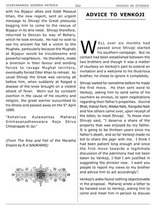 VIVEKANANDA KENDRA PATRIKA 262 SHIVAJI IN STORIES
with his Bijapur allies and Siddi Masaud
Khan, the new regent, sent an urgent
message to Shivaji the Great piteously
begging him to come to the rescue of
Bijapur in its dire need. Shivaji therefore,
returned to Deccan by way of Bellary,
which he took enroute. He had no wish to
see his ancient foe fall a victim to the
Mughals, particularly because the Mughals
at Bijapur would be troublesome and
powerful neighbours. He therefore, made
a diversion in their favour and sending
forces to ravage Mughal territory,
eventually forced Diler Khan to retreat. As
usual Shivaji the Great was carrying all
before him, when suddenly at Raigad a
disease of the knee brought on a violent
attack of fever. Worn out by constant
exertion in the cause of his country and
religion, the great warrior succumbed to
his illness and passed away on the 5th
April
1680.
“Kshatriya Kulawantas Maharaj
Simhasanadheeswara Raja Shiva
Chhatrapati Ki Jai.”
(From The Rise and Fall of the Maratha
Empire by R.V.NADKARNI)
W
ELL over six months had
passed since Shivaji started
his southern campaign. But no
contact had been established between the
two brothers and though it was a matter
of courtesy on Venkoji’s part to extend an
invitation and a welcome to his illustrious
brother, he chose to ignore it completely.
Shivaji waited for sometime before he made
the first move. He then sent word to
Venkoji, asking him to send some of his
courtiers as envoys, to open negotiations
regarding their father’s properties. Govind
Bhat, Kakaji Pant, Nilaba Naik, Rangoba Naik
and few others came over, upon receipt of
the letter, to meet Shivaji. To these men
Shivaji said, “I deserve a share of the
property that was enjoyed by my father.
It is going to be thirteen years since my
father’s death, and so far Venkoji made no
bid to share the jagir with me. I think I
had been patient long enough and since
the first move towards a legitimate
discussion of the patrimony had not been
taken by Venkoji, I feel I am justified in
suggesting the division now. I want you
people to report my views to my brother
and advice him to act accordingly”.
Venkoji’s aides found nothing objectionable
in the proposal. Maharaj wrote a letter to
be handed over to Venkoji, asking him to
come and meet him in person to discuss
ADVICE TO VENKOJI
 