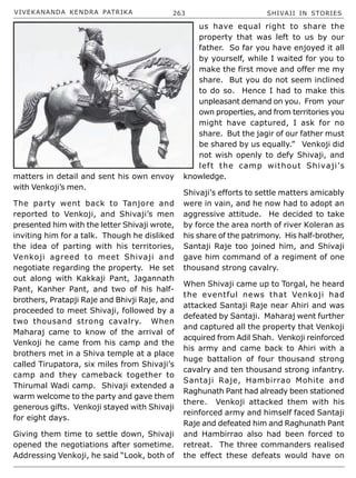 VIVEKANANDA KENDRA PATRIKA 263 SHIVAJI IN STORIES
matters in detail and sent his own envoy
with Venkoji’s men.
The party went back to Tanjore and
reported to Venkoji, and Shivaji’s men
presented him with the letter Shivaji wrote,
inviting him for a talk. Though he disliked
the idea of parting with his territories,
Venkoji agreed to meet Shivaji and
negotiate regarding the property. He set
out along with Kakkaji Pant, Jagannath
Pant, Kanher Pant, and two of his half-
brothers, Pratapji Raje and Bhivji Raje, and
proceeded to meet Shivaji, followed by a
two thousand strong cavalry. When
Maharaj came to know of the arrival of
Venkoji he came from his camp and the
brothers met in a Shiva temple at a place
called Tirupatora, six miles from Shivaji’s
camp and they cameback together to
Thirumal Wadi camp. Shivaji extended a
warm welcome to the party and gave them
generous gifts. Venkoji stayed with Shivaji
for eight days.
Giving them time to settle down, Shivaji
opened the negotiations after sometime.
Addressing Venkoji, he said “Look, both of
us have equal right to share the
property that was left to us by our
father. So far you have enjoyed it all
by yourself, while I waited for you to
make the first move and offer me my
share. But you do not seem inclined
to do so. Hence I had to make this
unpleasant demand on you. From your
own properties, and from territories you
might have captured, I ask for no
share. But the jagir of our father must
be shared by us equally.” Venkoji did
not wish openly to defy Shivaji, and
left the camp without Shivaji’s
knowledge.
Shivaji’s efforts to settle matters amicably
were in vain, and he now had to adopt an
aggressive attitude. He decided to take
by force the area north of river Koleran as
his share of the patrimony. His half-brother,
Santaji Raje too joined him, and Shivaji
gave him command of a regiment of one
thousand strong cavalry.
When Shivaji came up to Torgal, he heard
the eventful news that Venkoji had
attacked Santaji Raje near Ahiri and was
defeated by Santaji. Maharaj went further
and captured all the property that Venkoji
acquired from Adil Shah. Venkoji reinforced
his army and came back to Ahiri with a
huge battalion of four thousand strong
cavalry and ten thousand strong infantry.
Santaji Raje, Hambirrao Mohite and
Raghunath Pant had already been stationed
there. Venkoji attacked them with his
reinforced army and himself faced Santaji
Raje and defeated him and Raghunath Pant
and Hambirrao also had been forced to
retreat. The three commanders realised
the effect these defeats would have on
 
