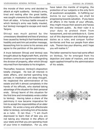 VIVEKANANDA KENDRA PATRIKA 264 SHIVAJI IN STORIES
the morale of their army and decided to
attack at night suddenly. Venkoji’s army,
tired and resting after the great battle,
was caught unawares by the sudden attack
from all sides. A furious battle ensued in
which Venkoji’s army was badly mauled,
but Venkoji managed to escape and reach
Tanjore.
Shivaji was much pained by the
unnecessary bloodshed and loss of precious
lives caused by Venkoji’s fool-hardiness and
hostility and sent him yet another message,
beseeching him to come to his senses and
agree to the partition of the patrimony.
A truce between Shivaji and Venkoji was
brought about by Raghunath Pant, and the
brothers came to an agreement regarding
the division of property, after which Shivaji
returned from Karnataka to his kingdom.
Thereafter, however, Venkoji’s disposition
totally changed. He lost all interest in
state affairs, and started spending long
periods in meditation and deep thought.
He neglected the administration of his
estate and left it almost completely in the
hands of his officials, who started taking
advantage of the situation for their personal
ends. Shivaji learnt of this situation for
the first time and immediately wrote a letter
to Venkoji. Having taken a share of the
patrimony it now became imperative for
him to accept the responsibilities of an elder
brother. He wrote a long and affectionate
letter to Venkoji, reminding him of his duties
as a ruler. It ran thus : “I am much
depressed to learn that of late you are
not taking any interest in the affairs of
your state and that you are spending most
of your time in meditation. For us, who
have taken the mantle of kingship, the
protection of our subjects is the only form
of asceticism acceptable. In fulfilling our
duties to our subjects, we shall be
progressing towards salvation. If you leave
all affairs in the hands of your officials,
they might misuse their powers and harass
the innocent public. As their ruler it is
your duty to protect them from
harassment, and not contribute to it. Come
out of this depression and discharge your
duties as a ruler, and conquer further
territories and free our people from alien
rule. Therein lies your dharma, and I hope
you will realise it.”
The letter seemed to have had some effect
on Venkoji, for he emerged from his
dejection and state of inaction, and once
again applied himself to the administration
of his estate.
 