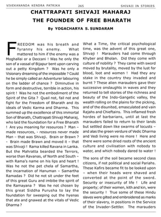 VIVEKANANDA KENDRA PATRIKA 265 SHIVAJI IN STORIES
F
REEDOM was his breath and
Tyranny his enemy. What
mattered to him if the enemy was a
Moghallai or a Deccani ! Was he only the
son of a vassal of Bijapur bent upon carving
out a petty Kingdom ? Was he only a
Visionary dreaming of the impossible ? Could
he be simply called an Adventurer labouring
on the ladder of chance ? Diminutive in
form and destructive, terrible in action, his
spirit ! Was he not the embodiment of the
Spirit of the Gita ? Quail not, fail not and
fight for the Freedom of Bharath and its
ideals of Vedic Karma and Dharma. This
summed up the excellence of this immortal
Son of Bharath, Chattrapati Shivaji Maharaj,
who laid the foundation for a Free Bharath
! Are you moaning for resources ? Man –
made resources, - resources never made
Man – that was Shivaji. Brain or Brawn ?
- Brain made Brawn and moved it – that
was Shivaji ! Rama killed Ravana in Lanka.
But the Mahratta bearded the Terrors,
worse than Ravanas, of North and South –
with Rama’s name on his lips and heart !
Was he not the pet chela of Samartha,
the incarnation of Hanuman – Samartha
Ramadas ? Did he not sit under the feet
of this great Guru and imbibe the spirit of
the Ramayana ? Was he not chosen by
this great Siddha Purusha to lay the
foundation for sweeping out the hyenas
that ate and gnawed at the vitals of Vedic
Dharma ?
What a Time, the critical psychological
time, was the advent of this great one,
Shivaji ! Marauders had come through
Khyber and Bholan. Did they come with
culture of nobility ? They came with sword
moved by brutality, moved by the lust for
blood, loot and women ! Had they any
stake in the country they invaded and
burnt ? These alien marauders gave their
successive onslaughts in waves and they
returned to tell stories of the richness and
beauty of the Indo-Gangetic valley, the
wealth rolling on the plains for the picking,
and of the disunited, emasculated and vain
Rajahs and Chieftains. This inflamed fresh
hordes of barbarians, until at last the
marauders failed to return to their lands
but settled down like swarms of locusts –
and alas the green verdure of Vedic Dharma
and Vedi living were no more ! Here and
there were some dried roots of the ancient
culture and civilisation with nobody to
water, and which nobody dared to water !
The sons of the soil became second class
citizens, if not political and social Pariahs.
These Kafirs became fit to be looked upon
– when their heads were shaved and
converted at the point of the sword.
Security or insecurity of life ! Life and
property; of their women, kith and kin, were
the security ! True some of these Hindu
slaves were gilted and embroidered as marks
of their slavery, in positions in the Service
of the Invader-Settler. The marauders
CHATTRAPATI SHIVAJI MAHARAJ
THE FOUNDER OF FREE BHARATH
By YOGACHARYA S. SUNDARAM
 
