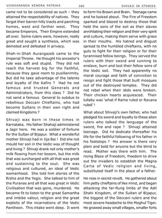 VIVEKANANDA KENDRA PATRIKA 266 SHIVAJI IN STORIES
came not to be considered as such – they
attained the respectability of natives. They
forgot their barren hilly tracts and parching
homes, west and farther west. They
became Emperors. Their Empire extended
all over. Some rulers were, however, really
great and sought a synthesis, which was
demoted and defeated in privacy.
Shah-in-Shah Aurangazeb came to the
Imperial Throne. He thought his ancestor’s
rule was soft and stupid. They did not
reach the harvest big for the Faithful,
because they gave room to pusillanimity.
But did he take advantage of the talents
and loyalty of the Kafirs ? Had he not
famous and trusted Generals and
Administrators, from this class ? Did he
not send a famous General to subdue to
rebellious Deccani Chieftains, who had
become Sultans in their own right and
claimed Kingdoms ?
Shivaji was born in these times in
Karnataka. His father Shahaji administered
a Jagir here. He was a soldier of fortune
for the Sultan of Bijapur. What a wonderful
mother Shivaji had in Jija Bai ! Did she not
mould her son in the Vedic way of thought
and living ? Shivaji drank not only mother’s
milk flowing from her bosom, but the milk
that was surcharged with all that was great
and sustaining to the soul. She was
religious and cultured, an ideal of Vedic
womanhood. She told him stories of the
Rishis and the Yogis. She talked to him of
the Puranas and all that was great in Vedic
Civilisation that was gone, murdered. He
became fit to listen to the great Samartha
and imbibe valour, religion and the great
exploits of the incarnations of the Vedic
Pantheon. This intake went deep. It went
to form his Brawn and Brain. Teenage came
and he looked about. The Fire of Freedom
sparked and blazed to destroy those that
held the sons of the soil as their slaves
annihilating their religion and their very spirit
and culture, making them serve with grass
in their mouths. His hatred and disgust
spread to the humbled chieftains, with no
guts to fight for their religion or for their
tyrannised fellow beings. They served the
rulers with their sword and cunning to
enslave, burn and loot their fellow sons of
the Vedic soil. They had apparently no
moral courage and faith of conviction to
resign and fight those that built mosques
out of the destroyed temples. They did
not rebel when their idols were broken.
Their chicken hearts acquiesced. Their
lullaby was ‘what if Rama ruled or Ravana
ruled’ !
What about Shivaji’s own father, who had
pledged his sword and loyalty to these alien
rulers who talked the language of the
sword, fire and rape ? Shivaji attained
teenage. Did he dedicate thereafter his
life for the faithful following of his father in
his footsteps ? His answer is there very
plain and bold for anyone but the blind to
read. Mother was there with him. The
rising Blaze of Freedom, freedom to drive
out the invaders to establish the Magna
Carta of Vedic religion and living,
substituted itself in the place of a father.
He rose in secret revolt. He gathered about
him petty chieftains of like mind, and began
attacking the far-flung limbs of the Adil
Shahi Kingdom, of the Sultan of Bijapur,
the biggest of the Deccani rulers and the
most severe headache to the Moghul Tiger.
He gnawed away small villages, smaller forts
 