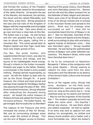 VIVEKANANDA KENDRA PATRIKA 267 SHIVAJI IN STORIES
and formed the nucleus of the Freedom
Force with swords raised for the protection
of the Vedic Dharma. He became the pet
of the Mavalis, the hardened, the spirited,
the clever and the valiant Mahrattas, and
their Hero, a boy Hero. Shivaji gnawed at
the toes and toe-nails of the Kingdom of
Bijapur with the irrepressible and incorrigible
tenacity of the Rat. Cats were afraid to
go near and have a close look at this Rat.
The Sultan was in a rage. He was furious
and the only possible thing he could do
was to abuse this pigmy, calling him a
mountain Rat. This name spread later to
Moghul Capital and that Tiger could later
have only empty growls of fury.
Jija Bai, the great mother, who
supplemented Shivaji’s brain, was also his
solace, incentive and refuge, and the
source of his indefatigable moral energy.
Shivaji’s irritants to the Sultan increased.
Protests and anger to the father, Shahaji,
a commander in the Sultan’s army availed
nothing. Shahaji denied responsibility, as
usual. He left the Sultan to deal with his
son as the Sircar thought fit. A great
treasure, the richest and most priced and
perhaps most needed for the Bijapur Darbar
was passing through the pass of Wei. With
three hundred horsemen, Shivaji attacked
after ambushing the thousand strong
escort. He looted the entire treasure of
Mullana Ahmed and added the firearms to
his scarce armoury. The Sultan heard. He
got enraged. But he could only cry Bismillah!
The capture of the Treasure and Arms
increased the sinews of War for Shivaji.
Wai and its surrounding strategic areas
came under the control of Shivaji. This
cut the arm of Bijapur across to Konkan.
Hearing of this great victory, more Mavalis
and more Mahrattas joined him. Women
and the old and the elders praised him as
the Defender of Vedic religion and Liberator.
There were cries of Jai Shivaji all around.
Cries of Jai Shivaji echoed and re-echoed
in the mountain forests and spread to the
plains. What was his strategy what
succeeded so well ? How did he
successfully beard the lion of Bijapur in its
den ? Was he Hannibal, Hannibal of the
East ? Greece and Sparta and the Aeigian,
small surroundings to play with and tactics
against hoards of barbarian army – that
was Hannibal’s glory ! Shivaji excelled
Hannibal. He was facing the sophisticated
armies of Bijapur and under talented war
veterans. The Western Ghats, what could
have Hannibal done here ?
Is he to be compared to Napoleon
Bonaparte ? Where is the comparison with
this great Idealist – Shivaji seeking to
redeem his Holy Land from the alien
marauders and free Bharath to its destiny
of the Ancient Vedic Culture and Universal
Civilisation !
Terror of the regular army, Shivaji had
none. Numbers on the field never
intimidated him. Lack of equipment – why
worry so long as the enemy has it – to be
snatched away by his tactics and heroism
! Was he not the originator of the Guerilla
War ? The modern cowardly terrorist has
made this name stink – the Guerilla !
Shivaji was elusive. He was there where
one seldom expected. He had no capital.
If an army was sent to capture him and
destroy his strongholds, he shifted and
always found another and a better and a
more formidable one. When the Sultan’s
 