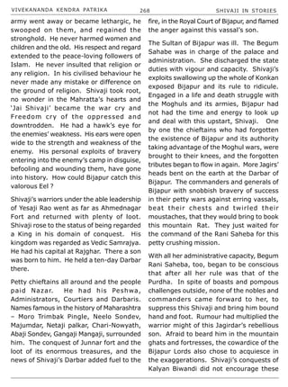 VIVEKANANDA KENDRA PATRIKA 268 SHIVAJI IN STORIES
army went away or became lethargic, he
swooped on them, and regained the
stronghold. He never harmed women and
children and the old. His respect and regard
extended to the peace-loving followers of
Islam. He never insulted that religion or
any religion. In his civilised behaviour he
never made any mistake or difference on
the ground of religion. Shivaji took root,
no wonder in the Mahratta’s hearts and
‘Jai Shivaji’ became the war cry and
Freedom cry of the oppressed and
downtrodden. He had a hawk’s eye for
the enemies’ weakness. His ears were open
wide to the strength and weakness of the
enemy. His personal exploits of bravery
entering into the enemy’s camp in disguise,
befooling and wounding them, have gone
into history. How could Bijapur catch this
valorous Eel ?
Shivaji’s warriors under the able leadership
of Yesaji Rao went as far as Ahmednagar
Fort and returned with plenty of loot.
Shivaji rose to the status of being regarded
a King in his domain of conquest. His
kingdom was regarded as Vedic Samrajya.
He had his capital at Rajghar. There a son
was born to him. He held a ten-day Darbar
there.
Petty chieftains all around and the people
paid Nazar. He had his Peshwa,
Administrators, Courtiers and Darbaris.
Names famous in the history of Maharashtra
– Moro Trimbak Pingle, Neelo Sondev,
Majumdar, Netaji palkar, Chari-Nowyath,
Abaji Sondev, Gangaji Mangaji, surrounded
him. The conquest of Junnar fort and the
loot of its enormous treasures, and the
news of Shivaji’s Darbar added fuel to the
fire, in the Royal Court of Bijapur, and flamed
the anger against this vassal’s son.
The Sultan of Bijapur was ill. The Begum
Sahabe was in charge of the palace and
administration. She discharged the state
duties with vigour and capacity. Shivaji’s
exploits swallowing up the whole of Konkan
exposed Bijapur and its rule to ridicule.
Engaged in a life and death struggle with
the Moghuls and its armies, Bijapur had
not had the time and energy to look up
and deal with this upstart, Shivaji. One
by one the chieftains who had forgotten
the existence of Bijapur and its authority
taking advantage of the Moghul wars, were
brought to their knees, and the forgotten
tributes began to flow in again. More Jagirs’
heads bent on the earth at the Darbar of
Bijapur. The commanders and generals of
Bijapur with snobbish bravery of success
in their petty wars against erring vassals,
beat their chests and twirled their
moustaches, that they would bring to book
this mountain Rat. They just waited for
the command of the Rani Saheba for this
petty crushing mission.
With all her administrative capacity, Begum
Rani Saheba, too, began to be conscious
that after all her rule was that of the
Purdha. In spite of boasts and pompous
challenges outside, none of the nobles and
commanders came forward to her, to
suppress this Shivaji and bring him bound
hand and foot. Rumour had multiplied the
warrior might of this Jagirdar’s rebellious
son. Afraid to beard him in the mountain
ghats and fortresses, the cowardice of the
Bijapur Lords also chose to acquiesce in
the exaggerations. Shivaji’s conquests of
Kalyan Biwandi did not encourage these
 