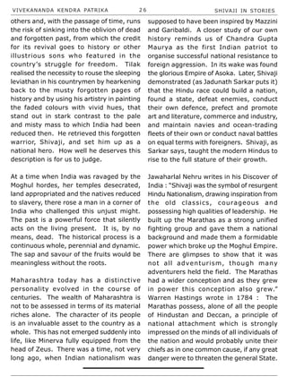 VIVEKANANDA KENDRA PATRIKA 2 6 SHIVAJI IN STORIES
others and, with the passage of time, runs
the risk of sinking into the oblivion of dead
and forgotten past, from which the credit
for its revival goes to history or other
illustrious sons who featured in the
country’s struggle for freedom. Tilak
realised the necessity to rouse the sleeping
leviathan in his countrymen by hearkening
back to the musty forgotten pages of
history and by using his artistry in painting
the faded colours with vivid hues, that
stand out in stark contrast to the pale
and misty mass to which India had been
reduced then. He retrieved this forgotten
warrior, Shivaji, and set him up as a
national hero. How well he deserves this
description is for us to judge.
At a time when India was ravaged by the
Moghul hordes, her temples desecrated,
land appropriated and the natives reduced
to slavery, there rose a man in a corner of
India who challenged this unjust might.
The past is a powerful force that silently
acts on the living present. It is, by no
means, dead. The historical process is a
continuous whole, perennial and dynamic.
The sap and savour of the fruits would be
meaningless without the roots.
Maharashtra today has a distinctive
personality evolved in the course of
centuries. The wealth of Maharashtra is
not to be assessed in terms of its material
riches alone. The character of its people
is an invaluable asset to the country as a
whole. This has not emerged suddenly into
life, like Minerva fully equipped from the
head of Zeus. There was a time, not very
long ago, when Indian nationalism was
supposed to have been inspired by Mazzini
and Garibaldi. A closer study of our own
history reminds us of Chandra Gupta
Maurya as the first Indian patriot to
organise successful national resistance to
foreign aggression. In its wake was found
the glorious Empire of Asoka. Later, Shivaji
demonstrated (as Jadunath Sarkar puts it)
that the Hindu race could build a nation,
found a state, defeat enemies, conduct
their own defence, prefect and promote
art and literature, commerce and industry,
and maintain navies and ocean-trading
fleets of their own or conduct naval battles
on equal terms with foreigners. Shivaji, as
Sarkar says, taught the modern Hindus to
rise to the full stature of their growth.
Jawaharlal Nehru writes in his Discover of
India : “Shivaji was the symbol of resurgent
Hindu Nationalism, drawing inspiration from
the old classics, courageous and
possessing high qualities of leadership. He
built up the Marathas as a strong unified
fighting group and gave them a national
background and made them a formidable
power which broke up the Moghul Empire.
There are glimpses to show that it was
not all adventurism, though many
adventurers held the field. The Marathas
had a wider conception and as they grew
in power this conception also grew.”
Warren Hastings wrote in 1784 : The
Marathas possess, alone of all the people
of Hindustan and Deccan, a principle of
national attachment which is strongly
impressed on the minds of all individuals of
the nation and would probably unite their
chiefs as in one common cause, if any great
danger were to threaten the general State.
 