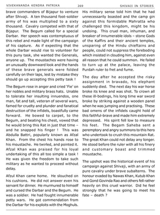 VIVEKANANDA KENDRA PATRIKA 269 SHIVAJI IN STORIES
brave commanders of Bijapur to venture
after Shivaji. A ten thousand foot-soldier
army of his was multiplied to a sixty
thousand. Cavalry competed with that of
Bijapur. The Begum called for a special
Darbar. Her speech was contemptuous of
this rebel and made light of the campaign
of his capture. As if expecting that the
whole Darbar would rise to volunteer for
this puny task, she wanted the Generals,
anyone up. The moustaches were having
an unusually downward look and the hands
of these brave generals were folded
carefully on their laps, lest by mistake they
should go up accepting this petty task !
The Begum rose in anger and cried ‘Fie’ on
her nobles and military brass hats. Unable
to tolerate her insulting innuendos, one
man, fat and tall, veteran of several wars,
famed for cruelty and plunder and fanatical
destruction of the infidels, boastfully came
forward. He bowed to carpet, to the
Begum, and beating his chest, vowed that
he would bring this Rat in just that time –
and he snapped his finger ! This was
Abdulla Battri, popularly known as Afzal
Khan. From the chest his hands rose to
his moustache. He twirled, and pointed it.
Afzal Khan was praised for his loyal
undertaking of this all too simple a task !
He was given the freedom to take such
military as he wanted to proceed without
delay.
Afzul Khan came home. He slouched on
his cushions. He did not answer even his
servant for dinner. He murmured to himself
and cursed the Darbar and the Begum. He
was a soldier. He had fought innumerable
petty wars. He got commendation from
the Darbar for his exploits with the Moghuls.
His military sense told him that he had
unnecessarily boasted and the camp gin
against this formidable Mahratta who
challenged this kingdom, might be his
undoing. This cruel man, inhuman, and
breaker of innumerable idols – stone Gods
of the Kaffirs and their ancient temples,
unsparing of the Hindu chieftains and
people, could not suppress the foreboding
which insisted in clouding him, against even
all reason that he could summon. He failed
to turn up at the palace, leaving the
Purdah ruler to fret and fume.
The day after he accepted the risky
assignment in bravado, his elephant
suddenly died. The next day his war horse
broke its knee and was shot. To crown all
these ill-bodings, his long time war sword
broke by striking against a wooden panel
when he was jumping and practising. These
bad omens of the infidels caught hold of
this faithful-brave and made him extremely
depressed. His spirit fell low to measure
his feet. The Begam Saheba sent a
peremptory and angry summons to this hero
who undertook to crush this mountain Rat.
The great Khan could not delay any longer.
He stood before the ruler with all his finery
and customary boast and trimmed
moustache.
The upshot was the historical event of his
campaign against Shivaji, with an army of
pure cavalry under brave subalterns. The
honour evaded by Nawas Khan, Kutub Khan
and Gond Govinda Rao and others fell rather
heavily on this cruel warrior. Did he feel
strongly that he was going to meet his
fate – death ?
 