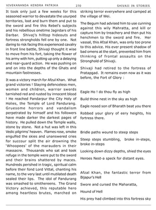 VIVEKANANDA KENDRA PATRIKA 270 SHIVAJI IN STORIES
It took only just a few weeks for this
seasoned warrior to devastate the usurped
territories, loot and burn them and put to
the sword and fire this Rebel’s subjects
and his rebellious onetime Jagirdars of his
Darbar. Shivaj’s hilltop hideouts and
fortress strongholds fell one by one. Not
daring to risk facing this experienced cavalry
in front line battle, Shivaji thought it wise
to move from his fort, taking the flower of
his army with him, putting up only a delaying
and rear-guard action. He was pushing on
and on into the depths of the Ghats and
mountain fastnesses.
It was a victory march for Afzul Khan. What
grand victories ! Slaying defenceless men,
women and children, warrior swords
tarnished red and rusted by innocent blood
! He reached Pandarpur the City Holy of
Holies, the Temple of Lord Pandurang.
Gruesome horrors and vandalism
perpetrated by himself and his followers
have made darker the darkest pages of
history. He pulled down the Temple walls,
stone by stone. Not a hut was left in this
Vedic pilgrims’ heaven. Flames rose, smoke
engulfed the skies and unanswered cries
for succour split the air drowning the
‘Whoopees’ of the marauders in their
massacre. Thousands who sat and took
refuge in the temple were put to the sword
and their brains shattered by maces.
Hundreds perished in tragic, spiritual calm
before their fond Lord Vittal, chanting his
name, to the very last until mutilated death
sealed their lips. The idol of Pandurang
was smashed to smithereens. The Grand
Victory achieved, this reputable hero
among heartless brutes, marched on
striking terror everywhere and camped at
the village of Wei.
The Begum had advised him to use cunning
against this wily Mahratta, and kill or
capture him by treachery and then put his
henchmen to the sword and fire. Her
vassal, this Afzal Khan, was only too prone
to this advice. His ever present shadow of
bad omens at the start, prevented him from
thinking of frontal assaults on the
Stronghold of Shivaji.
Shivaji had retired to the fortress of
Pratapgad. It remains even now as it was
before, the Fort of Glory :
Eagle Ho ! do thou fly as high
Build thine nest in the sky as high
Eagle nosed son of Bharath beat you there
Robbed your glory of eery heights, his
fortress there.
Bridle paths wound to steep steps
Steep steps stumbling, broke in-steps,
broke in-steps
Looking down dizzy depths, shied the eyes
Heroes Nest-a speck for distant eyes.
Afzal Khan, the fantastic terror from
Bijapur’s Hell
Swore and cursed the Maharatta,
Hound of Hell
His prey had climbed into this fortress sky
 