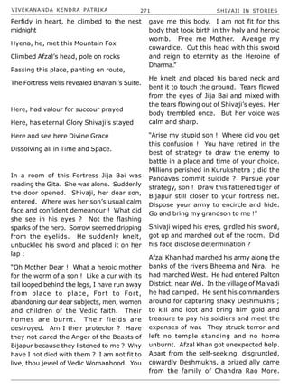 VIVEKANANDA KENDRA PATRIKA 271 SHIVAJI IN STORIES
Perfidy in heart, he climbed to the nest
midnight
Hyena, he, met this Mountain Fox
Climbed Afzal’s head, pole on rocks
Passing this place, panting en route,
The Fortress wells revealed Bhavani’s Suite.
Here, had valour for succour prayed
Here, has eternal Glory Shivaji’s stayed
Here and see here Divine Grace
Dissolving all in Time and Space.
In a room of this Fortress Jija Bai was
reading the Gita. She was alone. Suddenly
the door opened. Shivaji, her dear son,
entered. Where was her son’s usual calm
face and confident demeanour ! What did
she see in his eyes ? Not the flashing
sparks of the hero. Sorrow seemed dripping
from the eyelids. He suddenly knelt,
unbuckled his sword and placed it on her
lap :
“Oh Mother Dear ! What a heroic mother
for the worm of a son ! Like a cur with its
tail looped behind the legs, I have run away
from place to place, Fort to Fort,
abandoning our dear subjects, men, women
and children of the Vedic faith. Their
homes are burnt. Their fields are
destroyed. Am I their protector ? Have
they not dared the Anger of the Beasts of
Bijapur because they listened to me ? Why
have I not died with them ? I am not fit to
live, thou jewel of Vedic Womanhood. You
gave me this body. I am not fit for this
body that took birth in thy holy and heroic
womb. Free me Mother. Avenge my
cowardice. Cut this head with this sword
and reign to eternity as the Heroine of
Dharma.”
He knelt and placed his bared neck and
bent it to touch the ground. Tears flowed
from the eyes of Jija Bai and mixed with
the tears flowing out of Shivaji’s eyes. Her
body trembled once. But her voice was
calm and sharp.
“Arise my stupid son ! Where did you get
this confusion ! You have retired in the
best of strategy to draw the enemy to
battle in a place and time of your choice.
Millions perished in Kurukshetra ; did the
Pandavas commit suicide ? Pursue your
strategy, son ! Draw this fattened tiger of
Bijapur still closer to your fortress net.
Dispose your army to encircle and hide.
Go and bring my grandson to me !”
Shivaji wiped his eyes, girdled his sword,
got up and marched out of the room. Did
his face disclose determination ?
Afzal Khan had marched his army along the
banks of the rivers Bheema and Nira. He
had marched West. He had entered Palton
District, near Wei. In the village of Malvadi
he had camped. He sent his commanders
around for capturing shaky Deshmukhs ;
to kill and loot and bring him gold and
treasure to pay his soldiers and meet the
expenses of war. They struck terror and
left no temple standing and no home
unburnt. Afzal Khan got unexpected help.
Apart from the self-seeking, disgruntled,
cowardly Deshmukhs, a prized ally came
from the family of Chandra Rao More.
 