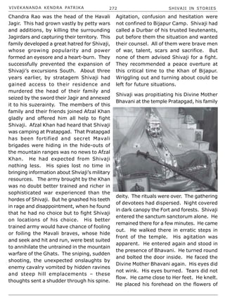 VIVEKANANDA KENDRA PATRIKA 272 SHIVAJI IN STORIES
Chandra Rao was the head of the Havali
Jagir. This had grown vastly by petty wars
and additions, by killing the surrounding
Jagirdars and capturing their territory. This
family developed a great hatred for Shivaji,
whose growing popularity and power
formed an eyesore and a heart-burn. They
successfully prevented the expansion of
Shivaji’s excursions South. About three
years earlier, by stratagem Shivaji had
gained access to their residence and
murdered the head of their family and
seized by the sword their Jagir and annexed
it to his suzerainty. The members of this
family and their friends joined Afzal Khan
gladly and offered him all help to fight
Shivaji. Afzal Khan had heard that Shivaji
was camping at Pratapgad. That Pratapgad
has been fortified and secret Mavali
brigades were hiding in the hide-outs of
the mountain ranges was no news to Afzal
Khan. He had expected from Shivaji
nothing less. His spies lost no time in
bringing information about Shviaji’s military
resources. The army brought by the Khan
was no doubt better trained and richer in
sophisticated war experienced than the
hordes of Shivaji. But he gnashed his teeth
in rage and disappointment, when he found
that he had no choice but to fight Shivaji
on locations of his choice. His better
trained army would have chance of fooling
or foiling the Mavali braves, whose hide
and seek and hit and run, were best suited
to annihilate the untrained in the mountain
warfare of the Ghats. The sniping, sudden
shooting, the unexpected onslaughts by
enemy cavalry vomited by hidden ravines
and steep hill emplacements – these
thoughts sent a shudder through his spine.
Agitation, confusion and hesitation were
not confined to Bijapur Camp. Shivaji had
called a Durbar of his trusted lieutenants,
put before them the situation and wanted
their counsel. All of them were brave men
of war, talent, scars and sacrifice. But
none of them advised Shivaji for a fight.
They recommended a peace overture at
this critical time to the Khan of Bijapur.
Wriggling out and turning about could be
left for future situations.
Shivaji was propitiating his Divine Mother
Bhavani at the temple Pratapgad, his family
deity. The rituals were over. The gathering
of devotees had dispersed. Night covered
in dark canopy the Fort and forests. Shivaji
entered the sanctum sanctorum alone. He
remained there for a few minutes. He came
out. He walked there in erratic steps in
front of the temple. His agitation was
apparent. He entered again and stood in
the presence of Bhavani. He turned round
and bolted the door inside. He faced the
Divine Mother Bhavani again. His eyes did
not wink. His eyes burned. Tears did not
flow. He came close to Her feet. He knelt.
He placed his forehead on the flowers of
 