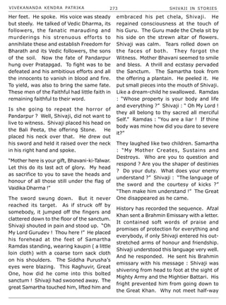 VIVEKANANDA KENDRA PATRIKA 273 SHIVAJI IN STORIES
Her feet. He spoke. His voice was steady
but steely. He talked of Vedic Dharma, its
followers, the fanatic marauding and
murderings his strenuous efforts to
annihilate these and establish Freedom for
Bharath and its Vedic followers, the sons
of the soil. Now the fate of Pandarpur
hung over Pratapgad. To fight was to be
defeated and his ambitious efforts and all
the innocents to vanish in blood and fire.
To yield, was also to bring the same fate.
These men of the Faithful had little faith in
remaining faithful to their word.
Is she going to repeat the horror of
Pandarpur ? Well, Shivaji, did not want to
live to witness. Shivaji placed his head on
the Bali Peeta, the offering Stone. He
placed his neck over that. He drew out
his sword and held it raised over the neck
in his right hand and spoke.
“Mother here is your gift, Bhavani-ki-Talwar.
Let this do its last act of glory. My head
as sacrifice to you to save the heads and
honour of all those still under the flag of
Vaidika Dharma !”
The sword swung down. But it never
reached its target. As if struck off by
somebody, it jumped off the fingers and
clattered down to the floor of the sanctum.
Shivaji shouted in pain and stood up. “Oh
My Lord Gurudev ! Thou here !” He placed
his forehead at the feet of Samartha
Ramdas standing, wearing kaupin ( a little
loin cloth) with a coarse torn sack cloth
on his shoulders. The Siddha Purusha’s
eyes were blazing. This Raghuvir, Great
One, how did he come into this bolted
sanctum ! Shivaji had swooned away. The
great Samartha touched him, lifted him and
embraced his pet chela, Shivaji. He
regained consciousness at the touch of
his Guru. The Guru made the Chela sit by
his side on the strewn altar of flowers.
Shivaji was calm. Tears rolled down on
the faces of both. They forgot the
Witness. Mother Bhavani seemed to smile
and bless. A thrill and ecstasy pervaded
the Sanctum. The Samartha took from
the offering a plantain. He peeled it. He
put small pieces into the mouth of Shivaji.
Like a dream-child he swallowed. Ramdas
: “Whose property is your body and life
and everything ?” Shivaji : “ Oh My Lord !
they all belong to thy sacred all merciful
Self.” Ramdas : “You are a liar ! If thine
body was mine how did you dare to severe
it?”
They laughed like two children. Samartha
: “My Mother Creates, Sustains and
Destroys. Who are you to question and
respond ? Are you the shaper of destinies
? Do your duty. What does your enemy
understand ?” Shivaji : “The language of
the sword and the courtesy of kicks ?”
“Then make him understand !” The Great
One disappeared as he came.
History has recorded the sequence. Afzal
Khan sent a Brahmin Emissary with a letter.
It contained soft words of praise and
promises of protection for everything and
everybody, if only Shivaji entered his out-
stretched arms of honour and friendship.
Shivaji understood this language very well.
And he responded. He sent his Brahmin
emissary with his message : Shivaji was
shivering from head to foot at the sight of
Mighty Army and the Mightier Battari. His
fright prevented him from going down to
the Great Khan. Why not meet half-way
 