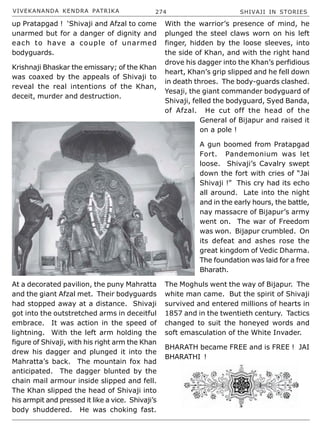 VIVEKANANDA KENDRA PATRIKA 274 SHIVAJI IN STORIES
up Pratapgad ! ‘Shivaji and Afzal to come
unarmed but for a danger of dignity and
each to have a couple of unarmed
bodyguards.
Krishnaji Bhaskar the emissary; of the Khan
was coaxed by the appeals of Shivaji to
reveal the real intentions of the Khan,
deceit, murder and destruction.
At a decorated pavilion, the puny Mahratta
and the giant Afzal met. Their bodyguards
had stopped away at a distance. Shivaji
got into the outstretched arms in deceitful
embrace. It was action in the speed of
lightning. With the left arm holding the
figure of Shivaji, with his right arm the Khan
drew his dagger and plunged it into the
Mahratta’s back. The mountain fox had
anticipated. The dagger blunted by the
chain mail armour inside slipped and fell.
The Khan slipped the head of Shivaji into
his armpit and pressed it like a vice. Shivaji’s
body shuddered. He was choking fast.
With the warrior’s presence of mind, he
plunged the steel claws worn on his left
finger, hidden by the loose sleeves, into
the side of Khan, and with the right hand
drove his dagger into the Khan’s perfidious
heart, Khan’s grip slipped and he fell down
in death throes. The body-guards clashed.
Yesaji, the giant commander bodyguard of
Shivaji, felled the bodyguard, Syed Banda,
of Afzal. He cut off the head of the
General of Bijapur and raised it
on a pole !
A gun boomed from Pratapgad
Fort. Pandemonium was let
loose. Shivaji’s Cavalry swept
down the fort with cries of “Jai
Shivaji !” This cry had its echo
all around. Late into the night
and in the early hours, the battle,
nay massacre of Bijapur’s army
went on. The war of Freedom
was won. Bijapur crumbled. On
its defeat and ashes rose the
great kingdom of Vedic Dharma.
The foundation was laid for a free
Bharath.
The Moghuls went the way of Bijapur. The
white man came. But the spirit of Shivaji
survived and entered millions of hearts in
1857 and in the twentieth century. Tactics
changed to suit the honeyed words and
soft emasculation of the White Invader.
BHARATH became FREE and is FREE ! JAI
BHARATHI !
 