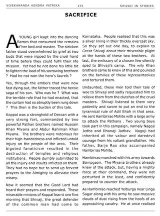 VIVEKANANDA KENDRA PATRIKA 275 SHIVAJI IN STORIES
A
YOUNG girl leapt into the dancing
flames that consumed the remains
of her lord and master. The stricken
father stood overwhelmed by grief at two
buds that were nipped by the cruel hand
of time before they could fulfil their life
mission. Yet had he not done his little bit
to lighten the load of his sorrowing brethren
? Had he not won the hero’s laurels ?
Yes, through the embers that were now
fast dying out, the father traced the heroic
saga of his son. Who was he ? What was
the terrible role that he had enacted, that
the curtain had so abruptly been rung down
? This then is the burden of this tale.
Koppal was a stronghold of Deccan with a
very strong fort, commanded by two
powerful Pathan brothers named Hussain
Khan Miyana and Abdur Rahiman Khan
Miyana. The brothers were notorious for
their high-handedness and inflicted untold
injury on the people of the area. Their
bigoted fanaticism resulted in the
destruction of temples and religious
institutions. People dumbly submitted to
all the injury and insults inflicted on them.
They had no hope but to send up fervent
prayers to the Almighty to alleviate their
misery.
Now it seemed that the Good Lord had
heard their prayers and responded. These
miserable minions of Koppal learnt one fine
morning that Shivaji, the great defender
of the common man had come to
Karnataka. People realised that this was
a silver lining in their thickly overcast sky.
So they set out one day, to explain to
Great Shivaji about their miserable plight
at the hands of these two brothers. At
last, the emissary of a chosen few silently
sped to Shivaji’s camp. The wily Khan
brothers came to know of this and pounced
on the families of these representatives
and tortured them.
Undaunted, these men told their tale of
woe to Shivaji and sadly requested him to
relieve them from the clutches of the cruel
masters. Shivaji listened to them very
patiently and swore to put an end to the
tyrannical rule of Adil Shah in that area.
He sent Hambirrao Mohite with a large army
to attack the Pathans . Two young boys
took part in this campaign, namely Nagoji
Jedhe and Dhanaji Jadhav. Nagoji had
inherited all the valour and daredevil
courage from his valiant grandfather. His
father, Sarje Rao also accompanied
Hambirrao Mohite.
Hambirrao marched with his army towards
Sampgaon. The Miyana brothers already
knew of the attack, but, having a mighty
force at their command, they were not
perturbed in the least, and confidently
prepared to counter the attack.
As Hambirrao reached Yelburga near Linga
Sagar along with his army he saw massive
clouds of dust rising from the hoofs of an
approaching cavalry. He at once realised
SACRIFICE
 