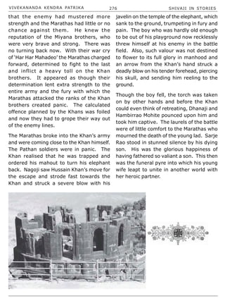 VIVEKANANDA KENDRA PATRIKA 276 SHIVAJI IN STORIES
that the enemy had mustered more
strength and the Marathas had little or no
chance against them. He knew the
reputation of the Miyana brothers, who
were very brave and strong. There was
no turning back now. With their war cry
of ‘Har Har Mahadeo’ the Marathas charged
forward, determined to fight to the last
and inflict a heavy toll on the Khan
brothers. It appeared as though their
determination lent extra strength to the
entire army and the fury with which the
Marathas attacked the ranks of the Khan
brothers created panic. The calculated
offence planned by the Khans was foiled
and now they had to grope their way out
of the enemy lines.
The Marathas broke into the Khan’s army
and were coming close to the Khan himself.
The Pathan soldiers were in panic. The
Khan realised that he was trapped and
ordered his mahout to turn his elephant
back. Nagoji saw Hussain Khan’s move for
the escape and strode fast towards the
Khan and struck a severe blow with his
javelin on the temple of the elephant, which
sank to the ground, trumpeting in fury and
pain. The boy who was hardly old enough
to be out of his playground now recklessly
threw himself at his enemy in the battle
field. Also, such valour was not destined
to flower to its full glory in manhood and
an arrow from the Khan’s hand struck a
deadly blow on his tender forehead, piercing
his skull, and sending him reeling to the
ground.
Though the boy fell, the torch was taken
on by other hands and before the Khan
could even think of retreating, Dhanaji and
Hambirrao Mohite pounced upon him and
took him captive. The laurels of the battle
were of little comfort to the Marathas who
mourned the death of the young lad. Sarje
Rao stood in stunned silence by his dying
son. His was the glorious happiness of
having fathered so valiant a son. This then
was the funeral pyre into which his young
wife leapt to unite in another world with
her heroic partner.
 