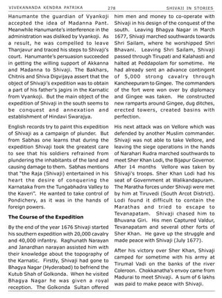 VIVEKANANDA KENDRA PATRIKA 278 SHIVAJI IN STORIES
Hanumante the guardian of Vyankoji
accepted the idea of Madanna Pant.
Meanwhile Hanumante’s interference in the
administration was disliked by Vyankoji. As
a result, he was compelled to leave
Thanjavur and traced his steps to Shivaji’s
court. Hanumante’s persuasion succeeded
in getting the willing support of Akkanna
and Madanna to Shivaji. The Bakhars,
Chitnis and Shiva Digvijaya assert that the
object of Shivaji’s expedition was to obtain
a part of his father’s jagirs in the Karnatic
from Vyankoji. But the main object of the
expedition of Shivaji in the south seems to
be conquest and annexation and
establishment of Hindavi Swarajya.
English records try to paint this expedition
of Shivaji as a campaign of plunder. But
from Sabhas one learns that during the
expedition Shivaji took the greatest care
to see that his soldiers refrained from
plundering the inhabitants of the land and
causing damage to them. Sabhas mentions
that “the Raja (Shivaji) entertained in his
heart the desire of conquering the
Karnataka from the Tungabhadra Valley to
the Kaveri”. He wanted to take control of
Pondichery, as it was in the hands of
foreign powers.
The Course of the Expedition
By the end of the year 1676 Shivaji started
his southern expedition with 20,000 cavalry
and 40,000 infantry. Raghunath Narayan
and Janardhan narayan assisted him with
their knowledge about the topography of
the Karnatic. Firstly, Shivaji had gone to
Bhagya Nagar (Hyderabad) to befriend the
Kutub Shah of Golkonda. When he visited
Bhagya Nagar he was given a royal
reception. The Golkonda Sultan offered
him men and money to co-operate with
Shivaji in his design of the conquest of the
south. Leaving Bhagya Nagar in March
1677, Shivaji marched southwards towards
Shri Sailam, where he worshipped Shri
Bhavani. Leaving Shri Sailam, Shivaji
passed through Tirupati and Kalahasti and
halted at Peddapolam for sometime. He
had already sent an advance contingent
of 5,000 strong cavalry through
Kancheepuram to Gingee. The commanders
of the fort were won over by diplomacy
and Gingee was taken. He constructed
new ramparts around Gingee, dug ditches,
erected towers, created basins with
perfection.
His next attack was on Vellore which was
defended by another Muslim commander.
Shivaji was not able to take Vellore, and
leaving the siege operations in the hands
of Narahari Rudra marched southwards to
meet Sher Khan Lodi, the Bijapur Governor.
After 14 months Vellore was taken by
Shivaji’s troops. Sher Khan Lodi had his
seat of Government at Walikandapuram.
The Maratha forces under Shivaji were met
by him at Tiruvedi (South Arcot District).
Lodi found it difficult to contain the
Marathas and tried to escape to
Tevanapatam. Shivaji chased him to
Bhuvana Giri. His men Captured Valdur,
Tevanapatam and several other forts of
Sher Khan. He gave up the struggle and
made peace with Shivaji (July 1677).
After his victory over Sher Khan, Shivaji
camped for sometime with his army at
Tirumal Vadi on the banks of the river
Coleroon. Chokkanatha’s envoy came from
Madurai to meet Shivaji. A sum of 6 lakhs
was paid to make peace with Shivaji.
 