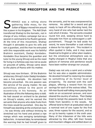 VIVEKANANDA KENDRA PATRIKA 2 7 SHIVAJI IN STORIES
S
HAHAJI was a rolling stone
gathering little moss, for the
Sultan of Bijapur moved him around
like a pawn in his Kingdom. The Adil Shah
transferred Shahaji to the Karnatic, not in
charge of any military campaign but as a
second-in-command to his Muslim general.
At the time of this movement, Shahaji
thought it advisable to give his wife and
son a guardian, and the man he entrusted
with this responsible work was his faithful
Brahmin assistant, Dadaji Kondadev.
Kondadev thus became the guardian and
tutor to the young Shivaji and as the need
for living in a fortress was now not so acute
on grounds of safety, Shivaji came down
to the plains of Poona with his mother.
Shivaji was now thirteen. Of the Brahmin
aristocracy Shivaji’s tutor Dadaji Kondadev
was a fine example. His devotion had
become proverbial. His one passion was
the service of his young master. He was
punctilious almost to the point of
eccentricity in his honesty. As an
illustration of this the following story is told.
He had caused an orchard to be planted
on Shivaji’s estate, and he warned the
servants that anyone who stole fruits from
the trees would be punished. One day he
himself was standing at the orchard at noon
; he was thirsty and without thinking he
stretched out his hand and picked a ripe
mango which was swinging tantalisingly
before him. A moment later, he remembered
the warning that he had himself given to
the servants, and he was overpowered by
remorse. He called for a sword and got
ready to hack off his offending hand, the
very hand of one who had earlier laid the
rule which it broke. The servants crowded
round him and, weeping strove hard to
dissuade him from so extravagant a self-
punishment. Though he laid aside his
sword, he wore thereafter a coat without
a sleeve for his right arm. This incident is
often quoted in India, and it may sound
theatrical to English or other alien readers,
but the emotional atmosphere was so
highly-charged in Moghul India that any
gesture of remorse and penitence would
have been neither strange nor unusual.
Dadaji was not only a saint and a scholar
but he was also a capable administrator.
He devoted himself to restoring the estate
to something of its former level of
prosperity. He started with the wolf
plague, offering a reward from his own
savings for each of the wolves killed. The
hill-men found wolf-killing more paying than
raids on an occasional caravan, and soon
cleared the country of wolves. Then Dadaji
tried to tempt the peasants back to their
fields from banditry in the woods. He
offered land to them at graduated rates of
a nominal rent of one rupee for the first
year, three rupees for the second, and so
on up to twenty rupees in the sixth year.
Many of the tribesmen of the hills were
attracted by this offer, left their forests
and mountain villages and settled down on
THE PRECEPTOR AND THE PRINCE
 